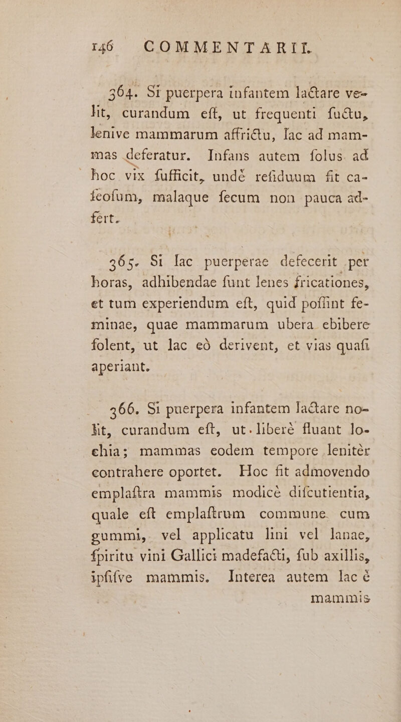 364. S1 puerpera infantem la&amp;are ve- lit, curandum eft, ut frequenti. fu&amp;u, lenive mammarum affriu, lac ad mam- mas deferatur. Infans autem folus. ad hoc vix fufficit, undé refiduum fit ca- ícofum, malaque fecum non pauca ad- fert, 465. S1 lac puerperae defecerit .per horas, adhibendae funt lenes fricationes, et tum experiendum eft, quid pofünt fe- minae, quae mammarum ubera. ebibere folent, ut lac eó derivent, et vias quafi aperiant. 366. S1 puerpera infantem la&amp;are no- ht, curandum eft, ut.liberé fluant lo- chia; mammas eodem tempore lenitér contrahere oportet. EHoc fit admovendo emplaftra mammis modicé difcutientia, quale eft emplaftrum commune. cum gummi, vel applicatu lini vel lanae, fpiritu vini Gallici madefa&amp;, fub axillis, iphfve mammis. Interea autem lacé mammis