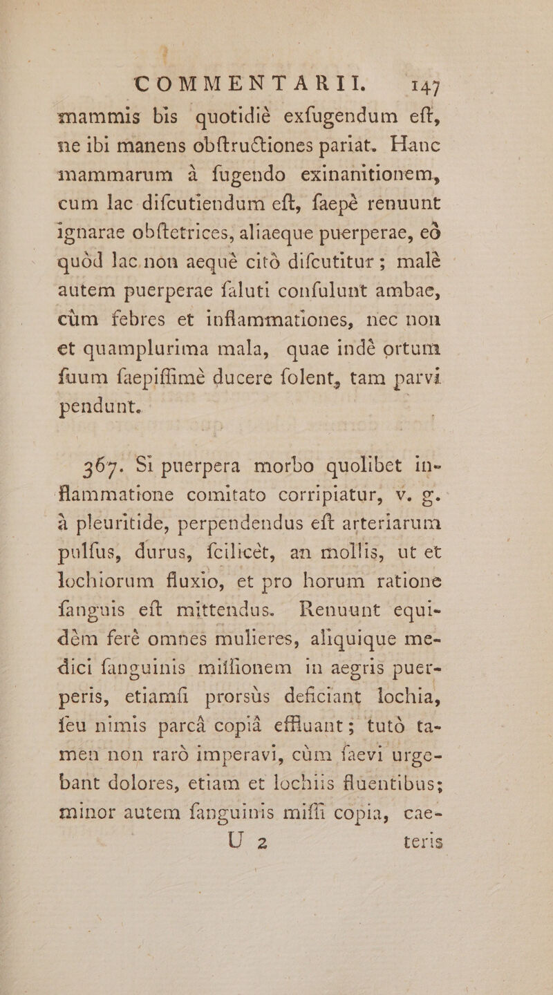 mammis bis quotidié exfugendum eft, ne ibi manens obftru&amp;tiones pariat. Hauc mammarum à fugendo exinamtionem, cum lac difcutiendum eft, faepé renuunt ignarae obftetrices, aliaeque puerperae, eó quód lac.non aequé citó difcutitur ; malé autem puerperae faluti confulunt ambae, cüm febres et inflammationes, nec non et quamplurima mala, quae indé ortum fuum faepiffimé ducere folent, tam parvi pendunt. | : 367. 8i puerpera morbo quolibet in- flammatione comitato corripiatur, v. g. à pleuritide, perpendendus eft arteriarum pulfus, durus, fcilicet, an mollis, ut et lochiorum fluxio, et pro horum ratione fanguis eft mittendus. Renuunt equi- dém feré omnes mulieres, aliquique me- dici fanguinis miflionem in aegris puer- peris, etiamfi prorsus deficiant lochia, íeu nimis parcá copià effluant; tutó ta- men non raró imperavi, cüm faevi urge- bant dolores, etiam et lochiis fluentibus; minor autem fanguinis miffi copia, cae- U-a teris.