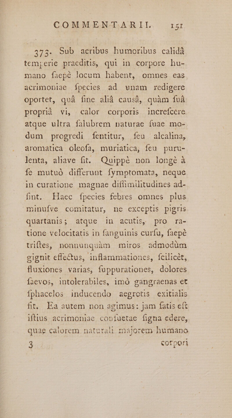 373. Sub acribus humoribus calidà temjerie praeditis, qui in corpore hu- mano faepé locum habent, omnes eas acrimoniae Ípecies ad wnam redigere oportet, quà fine alià causà, quàm fvà proprià vi, calor corporis increfcere atque ultra falubrem naturae fuae mo- dum progredi fentitur, feu alcalina, aromatica oleofa, muriatica, feu puru- lenta, aliave fit. Quippé non longé à íe mutuó differunt fymptomata, neque in curatione magnae diflimilitudines ad- fint. Haec fpecies febres omnes plus minufve comitatur, ne exceptis pigris quartanis; atque in acutis, pro ra- üone velocitatis in fanguinis curfu, faepé triftes, nonnunquàm miros admodüm cignit effectus, inflammationes, Ícilicét, fluxiones varias, fuppurationes, dolores Íaevos, intolerabiles, 1mó gangraenas et Íphacelos inducendo aegrotis exitiahs fit. Ea autem non agimus: jam fatis eft iftius acrimoniae copíuetae figna edere, .quag calorem. natarali. majorem humano S ^. Cofpon