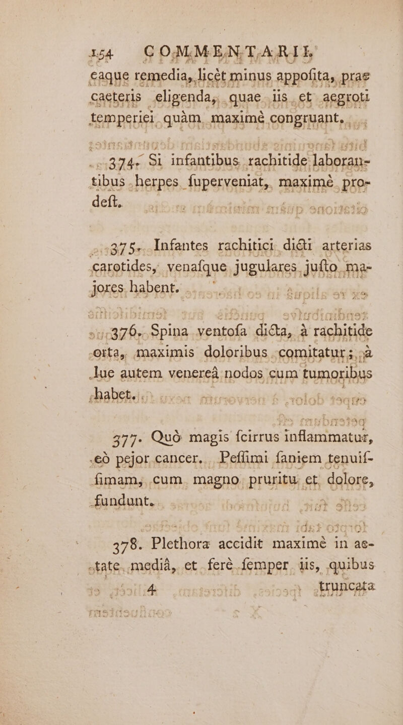 caque remedia, licét minus appofita, prae Saeteris eligenda, quae..lis. et aegro iemperiei quàm, maximé congruant, .. OTI TS S ERREUR]: | IBITJSTEDIIDOE Qd uet E TAITR. ...374« Si infantibus. rachitide laboran- tibus . herpes. fuperveniat, maximé pro- deft. ! 0 à - *tree. vt ori Curs ye vues  TET a omxA AÀAIJAAMS LÀ 25 E*.7 &amp; 2o a x ,375.. Infantes rachitici didi arterias carotides, venafque. jugulanes jefte; ma- Jor, habent. ....— hast caus iac Spina ventofa dicta, à rachitide eita, maximis doloribus comitatur;,;à ue autem venereà. nodos cum tumoribus ;habet. . igo 377- Quó magis fcirrus inflammatur, .eó pejor cancer. Peffimi faniem tenuif- fimam, cum. magno. pruritu. et dolore, fundunt. We uheriialam GJ i 378. Plethora accidit maximé in as- tate. mediá,. et . feré femper. iis, quibus MEC mipdsiitib *iisiosd VOR