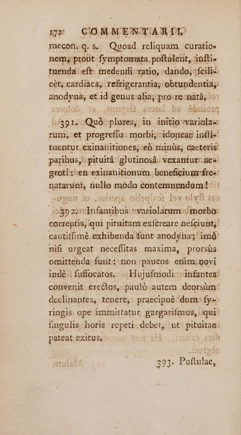 rnm» | COMMENTARIL mecon,q.s. Quoad reliquam curatio» nem; prout. fymptomata. poftulent, infti- tuenda .eft- tnmedendi ratio; ^dando, fciliz: cét, cardiaca, refrigerantia;: sipateninn Tol et id Mc Sii pro re-natà, yl Sb.s:918l bs Obuioiq 9145 Quà riis in initiovvariola- itosit progreffu : morbi, idoteag infti«' tuentur. exinanitiones, eó minüs; caeteris: paribus, - pituitá: glutinosá: vexantut!: aes. groti:;'«eb.exinanitionum. benefictumfres nataruni, nullo rübdn DON SUMMA qe 3 geni 4o .oi1n9q0&amp; olisqirol Óav oiv e[2 joli an i aai vi maec uas. devia correptis, qui pituitam exícreare neíciunt;' cautitfimé. exhibenda funt anody tia; imó: nifi urgeat necefhtas maxima, prorsus omittenda: funt::non paucos enim;novi indé :fuflocatos; . Hujufmodi :: infantes: convenit erectos, pauló autem :deorsüm: declinantes, : tenere, praecipué: dum» fy: ringis ope immittatur gargarifmus, | qui' fingulis. horis repeti. debet, ut. pituitae: pateat exitus, ) e91t sula? | 393. Puftulae,