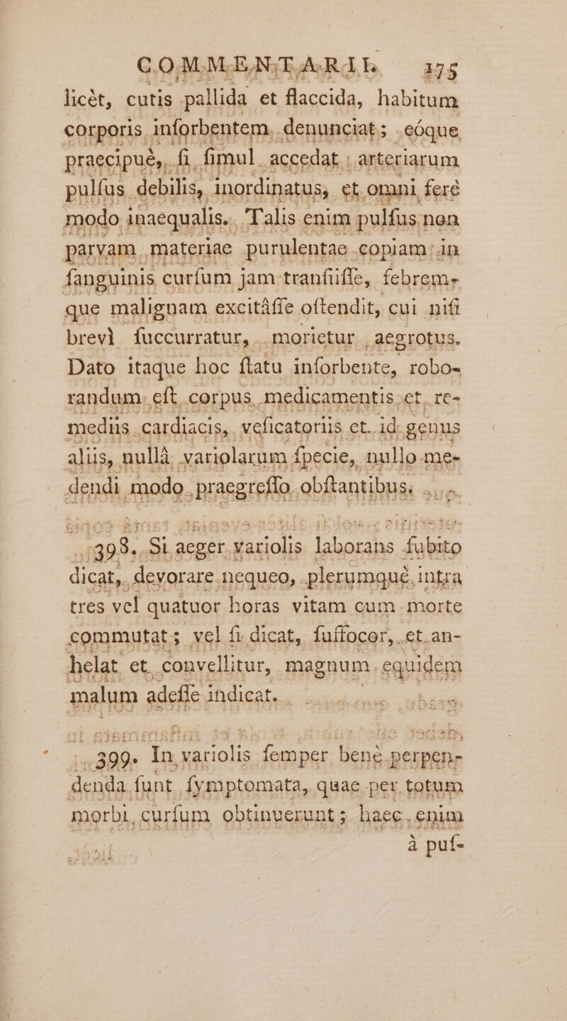 licét, cutis pallida et flaccida, habitum corporis. inforbentem,. denunciat ; .eÓque. praecipué,, fi. fimul. accedat : arteriarum pulfus. debilis, inordinatus;. et. [o: ini fere modo inaequalis... Talis enim pulfus nen paryam. materiae purulentae. copiam: án fanguinis curfum j jam tranfüffe, febrem» que malignam excitáffe oftendit, cui nifi brevi fuccurratur, morietur aegrotus. Dato itaque hoc flatu veloci robo- randum. eft. corpus, medicamentis et. re- mediis. catdiacis, veficatoriis et. id genus alüs,. nullà variolarum. fpecie,. nullo omes | rp, modo. range obfantibus, — 122 CE e: Del inh ici aeger) dissials ses M abito dicat, devorare. ,nequeo, . plerumqué, intra tres vcl quatuor horas vitam cum. morte commutat; vel f; dicat, fuífocor, . et. an- helat. et. convellitur, magnum. equidem malum adeffe. indicat. i ..399- - de vete e Basi [sa petpen- denda. funt. dy rnptomata, quae per totum morbi, curfum obtinuerunt ; haec. enim Y i à puf-