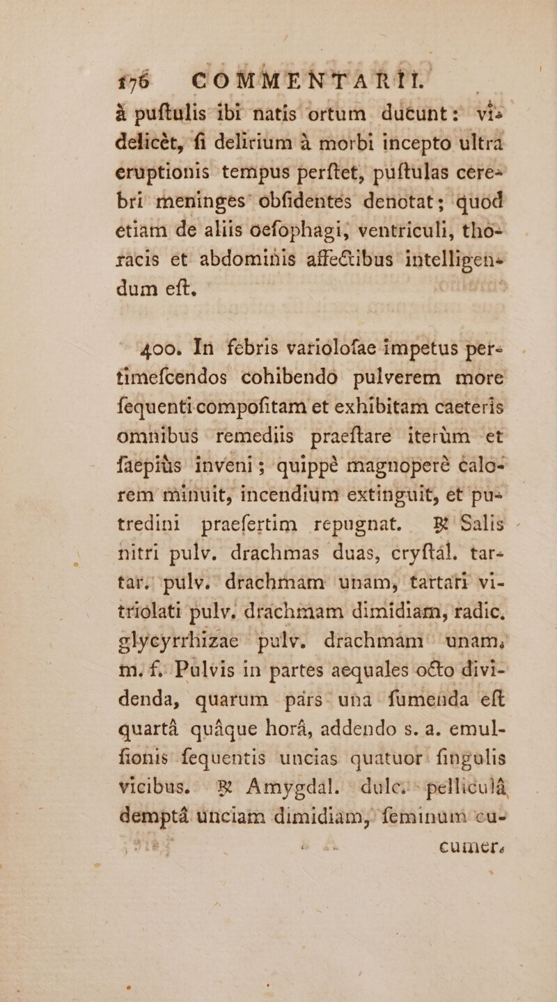 1j COMMENTARIÍL . à puftulis ibi natis ortum. ducunt: vis delicét, fi delirium à morbi incepto ultra eruptionis tempus perftet, puftulas cere« bri meninges' obfidentes denotat; quod etiam de aliis oefophagi; ventriculi, tho- facis et abdominis allectibus inteiBpetis dum eft. 400. In febris vatiolofae impetus per timefcendos cohibendo pulverem more fequenti compofitam et exhibitam caeteris omnibus remediis dies iterum -et faepiüs inveni; quippé magnopere calo- rem minuit, incendium extinguit, et pu« tredini praefertim. repugnat. — E Salis nitri pulv. drachmas duas, cryftál. tar- tar. pulv. drachmnam unam, tartari vi- triolati pulv. drachmam dimidiam, radic, slycyrrhizae pulv. drachmám unam, m. f. Pulvis in partes aequales octo divi- denda, quarum párs- una- fumenda eft quartà quáque horá, addendo s. a. emul- fionis fequentis uncias quatuor. fingulis vicibus, &amp; Amyvgdal. dulc.- pelliculà T unciam dimidiam, feminum cu- 1 cuimere