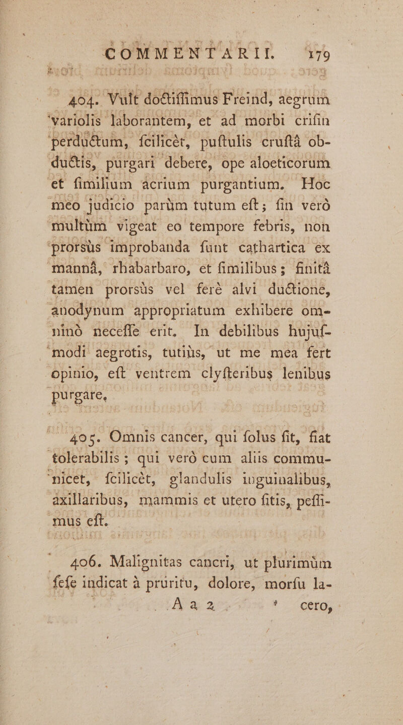 | 404- Vult abiur! Freind, aegrum 'variolis laborantem, et ad morbi crifin perdu&amp;um, fcilicet, puftulis cruftà ob- du&amp;is, p purgari debere, ope aloeticorum et imilium acrium purgantium.. Hoc meo judicio parüm tutum eft; fin veró multüm. vigeat eo tempore febris, non prorsus. improbanda funt cathartica ex manna, rhabarbaro, et fimilibus ; finità tamen prorsüs vel feróé alvi du&amp;ione, anodynum appropriatum exhibere om. ninó neceffe erit, In debilibus hujuf- modi. aegrotis, tutilis, ut me mea fert opinio, eft ventrem yi Ido lenibus REUS ! NI 4. Omnis cancer, qui folus fit, fiat tolerabilis ; : qui veró cum aliis commu- 'nicet, fcilicét, glandulis iuguinalibus, axillaribus, mammis ct utero fitis, peíh- mus ef 406. Angus càncri, ut plurimüm fefe indicat 2 à pruritu, dolore, moríu la- d * zx * CGBO,C