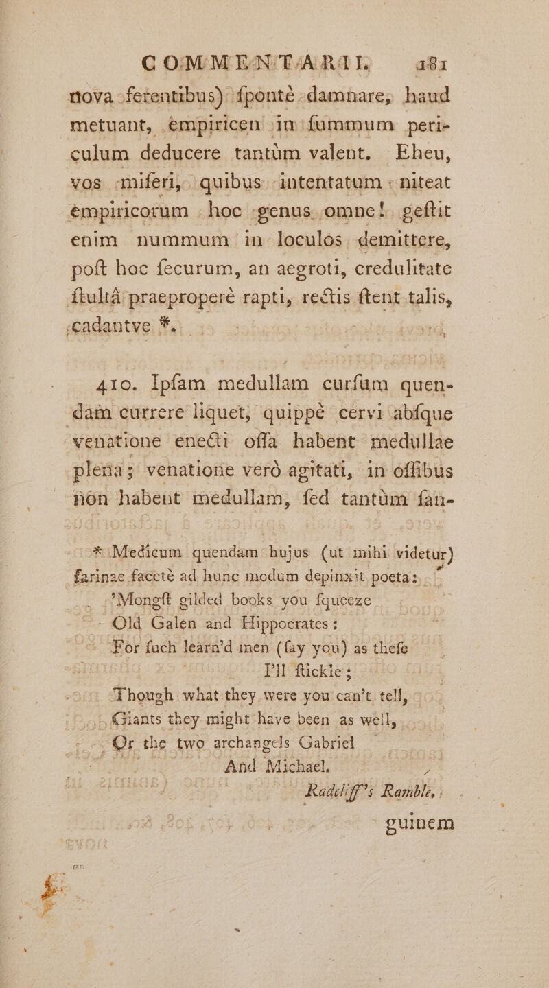 COMMEN TARMITI. a81 nova ferentibus) fponté damnare, haud metuant, empiricen im fummum perie culum deducere tantüm valent. Eheu, vos miferi, quibus intentatum : niteat émpiricorum hoc :;genus. omne l. geftit enim nummum in loculos. demittere, poft hoc fecurum, an aegroti, credulitate Ítultá praeproperé rapti, rectis ftent talis, ;cadantve UAR td 410. Ipíam medullam curfum quen- dam currere liquet, quippé cervi abfque wenatione eneci offa habent medullae pleria; venatione veró agitati, in offibus non habent medullam, fed tantüm fan- E Medicum quendam. hujus (uit mibi videtur) farinae faceté ad hunc modum depinxit, poeta; b :  Mongft gilded books you Íqueeze -— Old Galen and Hippocrates : | For fach learn'd men (fay you) as thefe FK . Though what they were you can't tell, |. Giants they might lave been as well, | A. Or the two. archangels Gabriel TRETOCIQA ed C Wed Michael. Radd; T2 Ranbl,. guinem