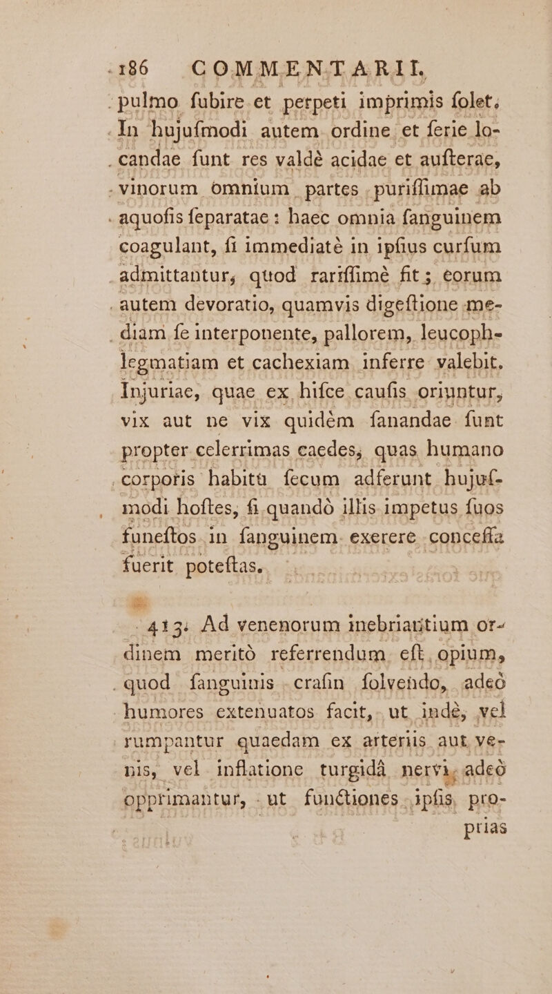 ; pulmo fubire et perpeti imprimis folet; . In hujufmodi autem. ordine et ferie lo- candae funt res valdé acidae et aufterae, .vinorum ómnium. partcs . puriffimae ab - aquofis feparatae : haec omnia fanguinem coagulant, fi immediate in ipfius curfum . admittantur, quod rariffimé fit; eorum . autem devoratio, quamvis digeftione me- . diam fe interponente, pallorem, leucoph- legmatiam et cachexiam inferre: valebit, Injuriae, quae ex. hifce. caufis oriuntur, vix aut ne vix quidém fanandae. funt propter. celerrimas caedes; quas humano . corpotis habita Íecum adferunt. hujuf- modi hoftes, fi quandó illis impetus fuos funeftos in fanguinem. exerere .conceffa fuerit poteftas, Lo -.413. Ad venenorum inebriaritium or- dinem meritó referrendum. eft. opium, .quod fanguinis . crafin folvendo, adeó humores extenuatos facit, ut. indé, vel rumpantur quaedam ex arteriis aut. vé- nis, vel. inflatione turgida. nervi, adeó opprimantur, - .ut fun&amp;iones. Apfis, pro- prias