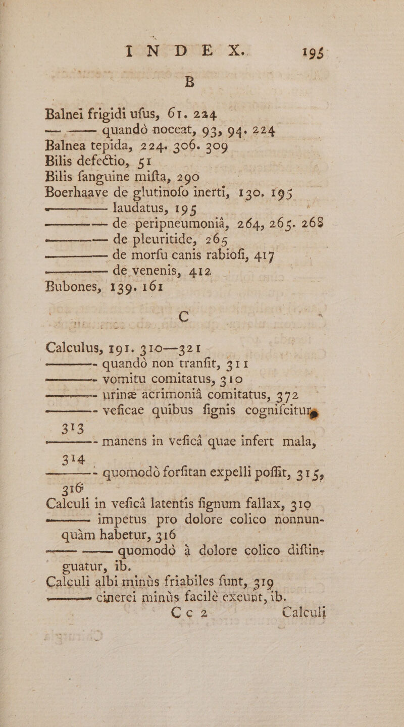 TONCTPORB- X. 194 B Balnei frigidi ufus, 6r. 224 quandó noceat, 93, 94. 224. Balnea tepida, 224. 300. 309. Bilis defectio, 51 Bilis fanguine mifta, 290 Boerhaave de glutinofo inerti, 130. 195 laudatus, 195 í —- de peripneumoniá, 264, 26 5. 268 — de pleuritide, 265 — de morfu canis rabiofi, 417. —-— de venenis, 412 Bubones, 139. 161 | mA———À C Calculus, 191. 310—321 | - quando non tranfit, 311 - vornitu comitatus, 310 - urinz acrimonià comitatus, 372 - veficae quibus fignis cogniícitumg . A3 | - manens in veficà quae infert mala, 314 | ————* quomodó forfitan expelli poffit, 315, 210 7 : ! Calculi in veficà latentis fignum fallax, 510 impetus. pro dolore colico nonnun- quàm habetur, 316 ; quomodo à dolore colico difüin- euatur, ib. Calculi albi minis friabiles funt, 519 —— cinerei minüs facile exeunt, ib.