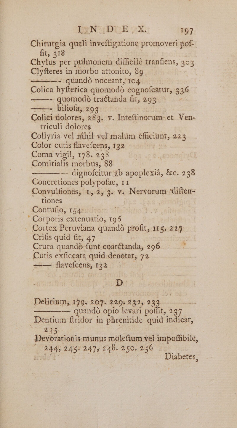 Chirurgia quali invefügatione promoveri pof- fit, 318 Chylus per pulmonem difficile tranfiens, 3n Clyfteres i in morbo attonito, 99. - quandó noceant, 104 . | Colica hyfterica quomodo cognoícatur, 3 36 - quomodo tractanda fit, 293 - bilioíz; 293 Colici dolores, 28 By. Inteftinorum- et Ven- . triculi dolores Collyria vel nihil vel malüm efniciuns; 223 Color cutis flavefcens, 132 Coma vigil, 178. 238 Comitialis inorbus; 998 : -—- dignofcitur áb oM. Bé: 238 Concretiones polypofae, 11 Convulfiones, 1, 2, 3. v. Nervorum diften- tiones | Contufio, 154: : Corporis. extenuatio, 196 - Cortex Peruviana quando profit, 11 5. aps Crifis quid fit, 47 ^s Crura quandó funt coarctanda, 296. — ^ ! Cutis exficcata quid denotat, 72 —— quos de 122 Be . Delirium, 179. 207. 229. 232, 233 &amp; ito — quandó opio levari poffit, 257 Dentium ftridor in phrenitide quid indicat, 205 JD Devorationis riunus moleftum vel impofhibile, (02445 245. 247, 248. 250. 256. Diabetes ;