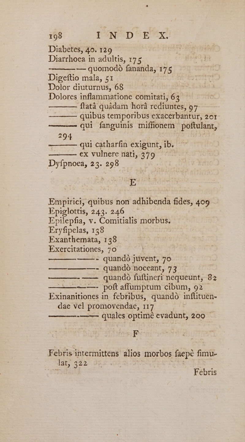 Diabetes, 40. 129 Diarrhoea in adultis, 175 — quomodo fananda, 175 Digeftio mala, 51 Dolor diuturnus, 68 . Dolores inflammatione comitati, 62 ftatà quádam horà rediuntes, 97 — quibus temporibus exacerbantur, 20r qui fanguinis miffionem poftulant, 294 - qui catharfin exigunt, ib. ex vulnere nati, 379 - Dyfpnoea, 23. 298. gasitici? div non adhibenda Eee 409 Epiglottis, 243. 246 Epilepfia, v. Comitialis morbus. Eryfipelas, 138 Exanthemáta, 158 Exercitationes, 70 - quandó jüvent, 7o ——————- quandó noceant, 73 -—— quandó füftinert nequeunt, 82 e Dom affumptum cibum, 92 Exinanitiones in febribus, quando infütuen- dae vel promovendae, HT | ——-—-- quales optime cvadunt, 200 Febris i DICUBS ul alios morbos fepe fimu- lat, Fébris
