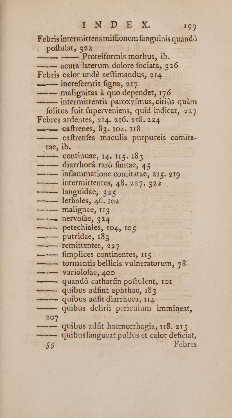 l Proteiforrnis morbus, ib. indc nique GI—Eee uno m meecten tae, caftrenes, 835. 104. 118 caftrenfes maculis pbtpureis comita- ib. continuae, 14. 115. 183 diarrhoeá raró finitae, 45 inflammatione comitatae, 215. 219 intermittentes, 48. 227. 322 languidae, 325 — lethales, 46. 102 malignae, 113 . petechiales, 104, Io 5 putridae, 183 remittentes, 227 fimplices continentes, 115 tormentis bellicis vulneratorum, 39. quibus adfint aphthae, 182 quibus adfit diarrhoea, 114 quibus delirii periculum immineat, quibus adfit haemorrhagia, 118. 215 quibuslangueat pulfus et calor deficiat, Febres