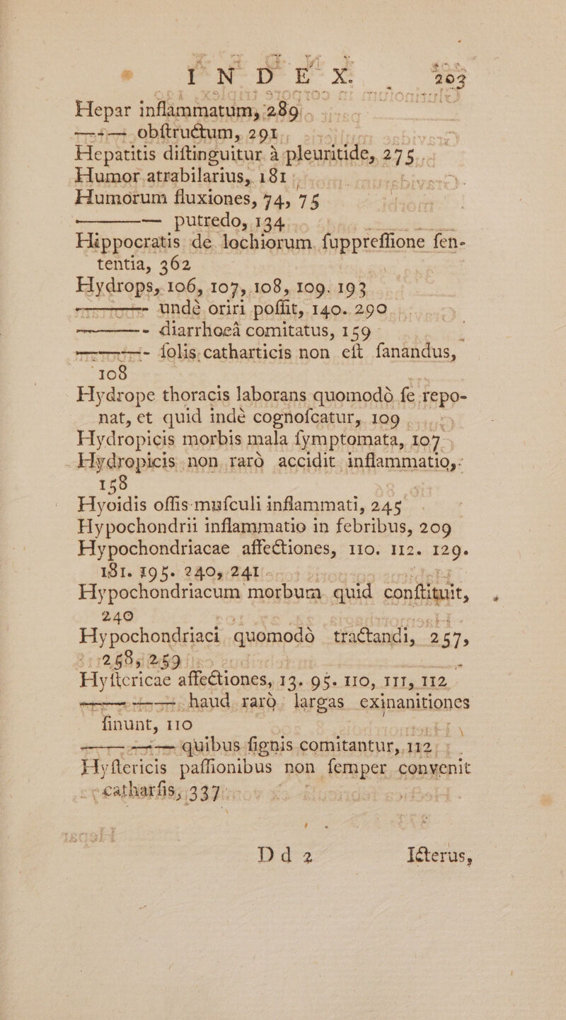 Hepar inflammatum,, 289. —:— obítructum, 29: ii Hepatitis diftinguitur à pleuritide, d 5 Humor atrabilarius, 181 CEOICUNEEN Humorum fluxiones, 74, 75 UMS —————— putredo, 134 Hippocratis de lochiorum. fuppreffione fen- tentia, 362 Fé reropte 106, 107, 108, 109. 193 : - finds oriri poffit, I40..290..: - diarrhoeá comitatus, 159 - ——-- Íoliscatharticis non eít fanandus, ^108- Hydrope thoracis laborans quomodó fe Tepo- nat, ct quid inde cognofcatur, IDg aunt Hydropicis morbis mala fymptomata, 1907- Hydropicis.non raró accidit inflammatio, 159 | Hyoidis offismufculi inflammati, 245 Hypochondrii inflammatio in febribus, 209 Hypochondriacae affectiones, i10. r2. ing- 191. 195. 240, 241. Hypochondriacum morbura. quid confiuat, 240 Hy pochondriaci quomodà Bandi, 2 57, 81r Blah iso eudi« : Hyticricae affc&amp;tiones, 14. 95. IIO, TII, 112. un haud rarQ. largas exinanitiones finunt, 110 -—— quibus fignis comitantur, 1 112. H y flericis piospur non femper convenit ccatharfis, 33 ] j N , Dd 2a I&amp;cterus,