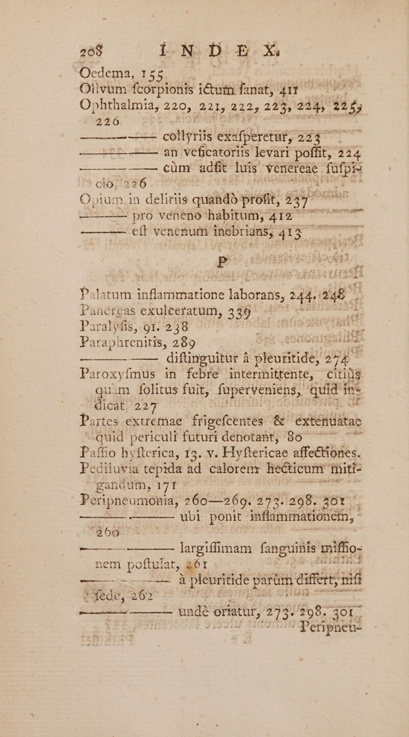 Olivum LAS ét Íanat, 411 Oi: phthalmia, 2 221, 222; 225, 224, d ; 226 - coliyziis exa fperetuf, 224 . uc adieipt an veficatoriis levari poffit, 224 ———— —— cüm adfit luis venereae put ' cio; 226 ! Pr £T O ium. in delitiis quandà profit, 24 ^ vm ex pro veneno habitum, 412 TT eff venenum incbrians, 413 warouoer Palatum ie DR AEHTUUE laborans, ij. daE Pancreas exuleeratum, 339 ' yo emen Paralyfis, 91.238 ^ DE : Paraphrenitis, 289 BE EDO PTOL, difünguitur à ghorindi!s 2 2 Paroxyfmus in febre intermittente, citids quim. folitus fuit, UR IRA qui m fes — dicat. 227 Partes extremae. frigefcentes. &amp; exténüátae quid periculi futuri denotant; 80 ^ Paffio hyfterica, 13. v. Hy ftericae affectiones. Pediluvia tepida ad calorem hecticum. miti- -gandum, 171 Peripneumonia, 260—269. 273. 298. 201 - ——— ubi ponit inflammationem, - F 2360 ——— ———— largilfimam fanguinis mifi 10- nem poftuiat, ; 61 ——— o d parum eife; add * fede, ues 5. m Atri penis vs oriatur, 2 A 298. 301. i / Peripnet-