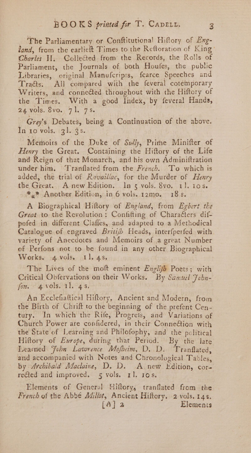 'The Parliamentary or Conftitutiona! Hiftory of Emg- land, from tbe earlieft Times to the Reítoration of King: Charles ]I. . Collected. from. the Records, the Rolls of Parlament, the Journals of both Houfes, the public Libraries, original Manufcripis, fcarce Speeches and Tracs; All compared with the feveral cotemporary Writers, and connected tliroughout With the Hiftory of the Times. With a good Index, by feveral Hands, 24. vols. 8vo. 71. 75. | Grey's ide being à Continuation of the above. In 10 vols. 31.5 s. Memoirs ? the Duke of Sully, Prime Minifter of Henry the Great. Containing the Hiftory of the Life and Reign of that Monarcli, and his own Adminiftration under bim. Tranílated from tbe French. Io which is added, the trial of. Ravaillac, for the Murder of Henry tlié Gieat... A new Edition. . In 5 vols. 8vo. 11. 105. *.* Another Edition, in 6 vols. 12mo. 18 s. A Biographical Hiftory of England, from Egbert tbe Great to. the Revolution: Confifting of Characters dif- pofed in different Clafles, and adapted to a Methodical Catalogue of engraved Brib Leads, interfperfed with. variety of Anecdotes and Memoirs of a great Number of Perfons not to be found in any other Biographical Works. 4 vols. 11.45. 'The Lives of the moft eminent Ezg/b Poets; with Critical Obfervations on their Works. By Samuel Tobn- fon. ^4 vels. il. 4 s. Àn Ecclefiattical Hiftory, Ancient and Modern, from the Birth of Chrift to the beginning of the prefent Cen- tury. 1n which the Rife, Progrets, and Variations of Church Power are confidered, in their Connection with the State of ^T. earning and Philofophy, and the political Hiftory of Eurofe, during that Period. By the' late Learned Jébn | Lawrence Mofbeim, D. D. Tranflated, and accompanied with Notes and Chronological Tales by Archibald Maclaine, D,.I .Ainew Édition, COr- recled and improved. 5 vols. rl. 105. Elements of General] Hiftory, tranílated from the French of the Abbé 7Millot, Ancient Hiftory. 2 vols. 14. [4] 2 Elements