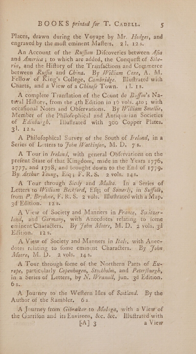 Places, drawn during the Voyage by Mr. Zh4ges, and engraved by the moft eminent Maflers, | 21. 125. An Account of the Ru//an. Difcoveries between //ia and /erica ; to which are added, the Conqueft of. S;/c- ria, and the Hiftory of the Tranfactions and Commerce between A and Cbima. By JViliam Coxe, A. M. Fellow of King's College, Cambridge. Yuftrated with Charts, and a View of a Chinefe Town. | 11. rs. A complete T'ranflation of the Count de Dffon's Na- tural Hiltory, from the 4th Edition in 16 vols. 4to; with occafional Notes and Obfervations. By /Zilliam Smellie, Member of the Philofophical and Antiquarian Societies p Edinburgh. — llluftrated with 300 Copper Plates. - 3!. I2S. A Philofophical Survey of the South of Zreland, in a Series of Letters to 7obn ILatkinfon, M. D. 7 s. A Tour in Zreland, with general Obfervations on the prefent State of that Kingdom, made in the Years 1776, 1777, and 1778, and brought down to the End of 1779. By. Aribur Young, Eiq.. F. R. $. | 2 vols. 145. A Tour through Sicily and ZMalta. In a Series of Letters to /;lliam Beitford, Efq; of Somerly, in Suffolk, from P. Brydine, F. R. $. 2 vols. IHlluftrated with a ivlap. 3d Edition. 12. A View of Society and Manners in Zane, Switzer- land, and Germany, with Anecdotes relating to [ome eminent Characters. By 7obn AMeore, M. D. 2 vols, ad Enn. 128. A. View of Society and Manners in Zta/v, with Anec- dotes as to íome eminent Characters... By foin, AMoore, M. D.. 2 vols. | 14 s. A Tour through fome of the Northern Parts of Eu-- rope, particularly Copenbagen, Ofockbolm, and Peter/burgb, in a Series of lactis by NN. Jraxall, jun. 3d Edition. 6 s.. A. Journey to the Weflern Ifles of Scotland. | By the Author of the Rambler. 6s. A Journey from Gibraltar to. Malaga, with a View of the Garrifon and its Environs, &amp;c. &amp;c. llluftrated with [A] 3 a View