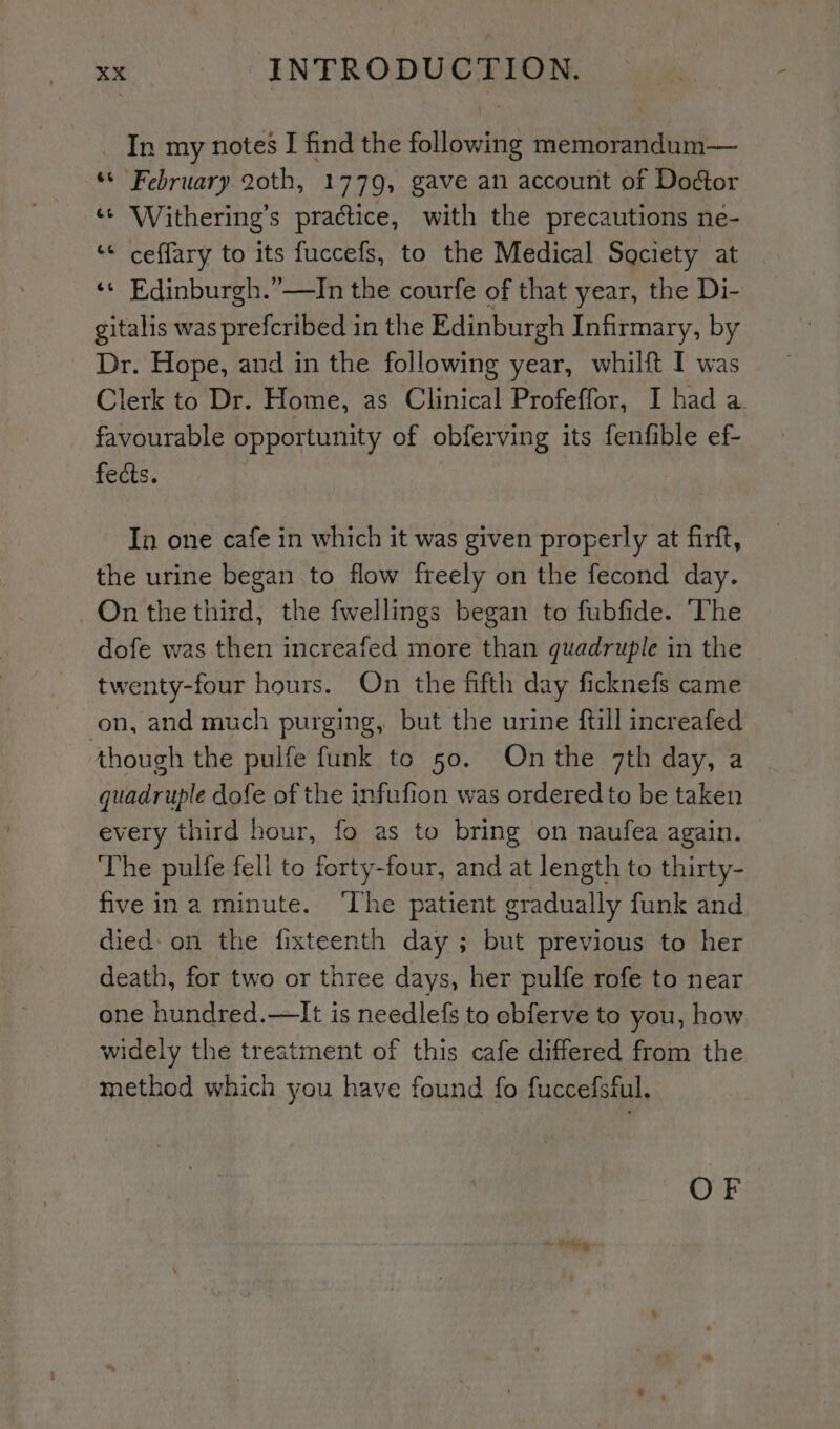 In my notes I find the following memorandum— ss February 20th, 1779, gave an account of Doctor ‘* Withering’s practice, with the precautions ne- ‘« ceffary to its fuccefs, to the Medical Society at «¢ Edinburgh.”—In the courfe of that year, the Di- gitalis was prefcribed in the Edinburgh Infirmary, by Dr. Hope, and in the following year, whilft I was Clerk to Dr. Home, as Clinical Profeffor, I had a favourable opportunity of obferving its fenfible ef- fects. In one cafe in which it was given properly at firft, the urine began to flow freely on the fecond day. On the third, the fwellings began to fubfide. ‘The dofe was then increafed more than quadruple in the twenty-four hours. On the fifth day ficknefs came on, and much purging, but the urine ftill increafed though the pulfe funk to 50. On the 7th day, a quadruple dofe of the infufion was ordered to be taken every third hour, fo as to bring on naufea again. — The pulfe fell to forty-four, and at length to thirty- five ina minute. ‘The patient gradually funk and died: on the fixteenth day ; but previous to her death, for two or three days, her pulfe rofe to near one hundred.—It is needlefs to obferve to you, how widely the treatment of this cafe differed from the method which you have found fo fuccefsful. OF