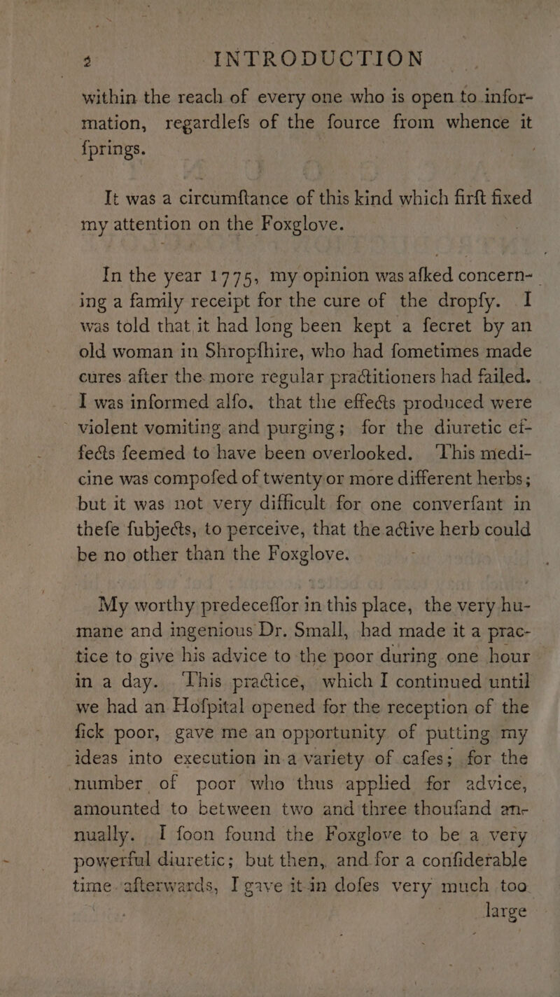 within the reach of every one who is open to .infor- mation, regardlefs of the fource from whence it {prings. It was a circumftance of this kind which firft fixed my attention on the Foxglove. In the year 1775, my opinion was afked concern~_ ing a family receipt for the cure of the dropfy. I was told that it had long been kept a fecret by an old woman in Shropthire, who had fometimes made cures after the more regular practitioners had failed. I was informed alfo, that the effects produced were violent vomiting and purging; for the diuretic ef- fects feemed to have been overlooked. ‘Uhis medi- cine was compofed of twenty or more different herbs; but it was not very difficult for one converfant in thefe fubjects, to perceive, that the active herb could be no other than the Foxglove. My worthy predeceffor in this place, the very hu- mane and ingenious Dr. Small, had made it a prac- tice to give his advice to the poor during one hour in a day. . This practice, which I continued until we had an Hofpital opened for the reception of the fick poor, gave me an opportunity of putting my ideas into execution in.a variety of cafes ; for the number of poor who thus applied for advice, amounted to between two and three thoufand an- nually. I foon found the Foxglove to be a vety powerful diuretic; but then, and for a confiderable time. afterwards, I gave itin dofes very much too. large