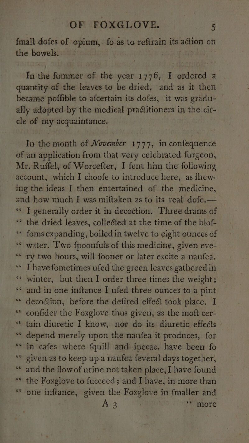 fmall dofes of opium, . fo as to reftrain its aGion on the bowels. In the fummer of the year 1776, I ordered a quantity of the leaves to be dried, and as it then became poffible to afcertain its dofes, it was gradu- ally adopted by the medical practitioners in the cir- cle of my acquaintance. In the month of Movember 1477, in confequence of an application from that very celebrated furgeon, Mr. Ruffel, of Worcetter, I fent him the following account, which I choofe to introduce here, as fhew- ing the ideas I then entertained of the medicine, and how much I was miftaken as to its real dofe.—_ ‘* I generally order it in decoction. ‘Three drams of ‘** the dried leaves, colle&amp;ted at the time of the blof- ‘* foms expanding, boiled in twelve to eight ounces of ‘* water. I'wo fpoonfuls of this medicine, given ev e- “« ry two hours, will fooner or later excite a naufea. _‘* Thavefometimes ufed the green leaves gathered in ‘* winter, but then I order three times the weight; ‘* and in one inftance I ufed three ounces to a pint *“« decoction, before the defired effect took place. I ** confider the Foxglove thus given, as the moft cer- “« tain diuretic I know, nor do its diuretic effects ‘** depend merely upon the naufea it produces, for ** in cafes where fquill and ipecac. have been fo given as to keep up a naufea feveral days together, and the flow of urine not taken place, I have found *« the Foxglove to fucceed; and I have, in more than one inftance, given the Foxglove i in fmaller and 3 . *“' more