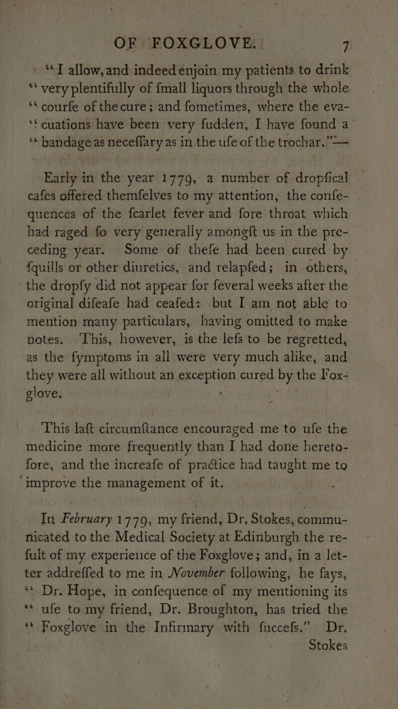 - “J allow,and indeed enjoin my patients to drink ** very plentifully of {mall liquors through the whole. ‘¢ courfe of the cure; and fometimes, where the eva- ‘t cuations have been very fudden, I have found a’ ‘* bandage as necefiary as in the ufe of the trochar.’”— Early in the year 1779, a number of dropfical cafes offered themfelves to my attention, the confe- quences of the fearlet fever and fore throat which had raged fo very generally amongft us in the pre- ceding year. Some of thefe had been cured by {quills or other diuretics, and relapfed; in others, the dropfy did not appear for feveral weeks after the original difeafe had ceafed: but I am not able to mention many particulars, having omitted to make notes. ‘This, however, is the lefs to be regretted, as the fymptoms in all were very much alike, and they were all without an exception cured be the lox- glove, | This laft circumftance encouraged me to ufe the medicine more frequently than I had done hereto- fore, and the increafe of practice had taught me to ‘improve the management of it. In February 1779, my friend, Dr, Stokes, commu- nicated to the Medical Society at Edinburgh the re- fult of my experience of the Foxglove; and, in a let- ter addreffed to me in November following, he fays, ‘‘ Dr. Hope, in confequence of my mentioning its ** ufe to my friend, Dr. Broughton, has tried the ‘© Foxglove in the Infirmary avith fuccefs.” Dr. Stokes