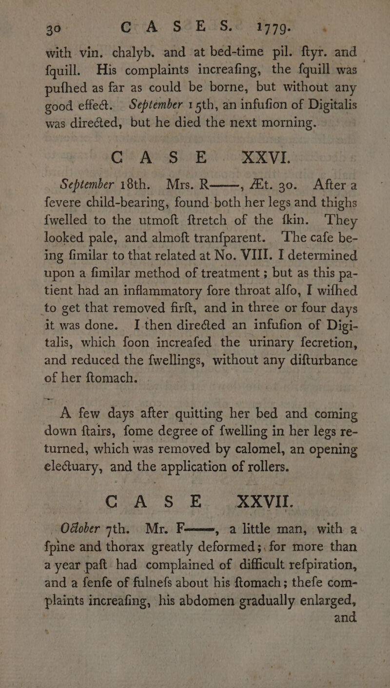 aa Gita S2EAS. 1779. ‘ with vin. chalyb. and at bed-time pil. ftyr. and fquill. His complaints increafing, the fquill was pufhed as far as could be borne, but without any good effet. September 15th, an infufion of Digitalis was directed, but he died the next morning. IC 18 AP SBE OPER, September 18th. Mrs. R , Et. 30. After a fevere child-bearing, found both her legs and thighs {welled to the utmoft ftretch of the tkin. They looked pale, and almoft tranfparent. The cafe be- ing fimilar to that related at No. VIII. I determined upon a fimilar method of treatment ; but as this pa- tient had an inflammatory fore throat alfo, I wifhed to get that removed firft, and in three or four days it was done. I then dire@ed an infufion of Digi- talis, which foon increafed the urinary fecretion, and reduced the fwellings, without any difturbance of her ftomach. po A few days after quitting her bed and coming down ftairs, fome degree of {welling in her legs re- turned, which was removed by calomel, an opening electuary, and the application of rollers. CUA 'S E. XVII. Odtober 7th. Mr. F , a little man, with a fpine and thorax greatly deformed ;, for more than a year paft had complained of difficult refpiration, and a fenfe of fulnefs about his ftomach; thefe com- plaints increafing, his abdomen gradually enlarged, and.