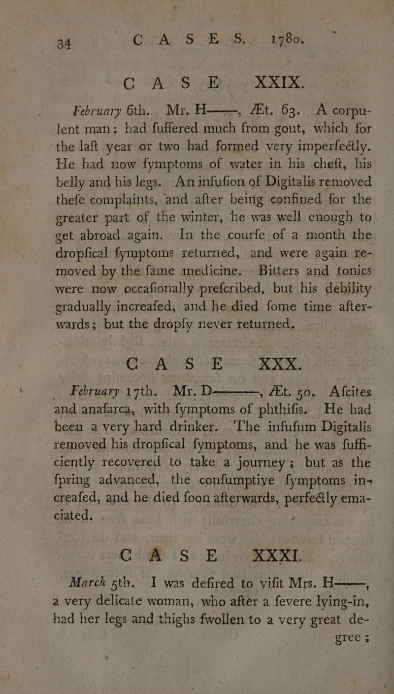 CAS She XXIX. February 6th. Mr. H , AEt. 63. A corpu- lent man; had fuffered heeded ‘em gout, which for ‘the laft year or two had formed very imperfedtly. He had now fymptoms of water in his cheft, his belly and his legs. An infufion of Digitalis removed thefe complaints, and after being confined for the greater part of the winter, he was well enough to get abroad again. In the courfe of a month the dropfical fymptoms returned, and were again re- moved by the fame medicine. Bitters and tonics were now occafionally prefcribed, but his debility gradually increafed, and he died fome time after- wards; but the dropfy never returned. ey iat ehh Bae XXX, _ February 17th. Mr. D , Et. 50. Afcites and anafarca, with fymptoms of phthifis. He had been avery hard drinker. ‘The infufum Digitalis removed his dropfical fymptoms, and he was fuffi- ciently recovered to take a journey; but as the fpring advanced, the confumptive fymptoms in- creafed, and he died food afterwards, perfectly ema- ciated. a TE | Sb Bed Gia March 5th. I was defired to vifit Mrs. H a very delicate woman, who after a fevere lying-in, had her legs and thighs fwollen to a very great de- TEE 5