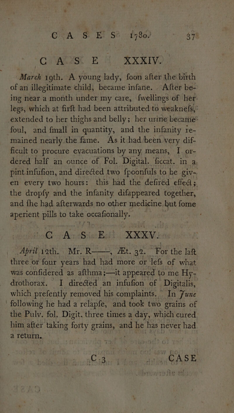 CARER EM XXIV March igth. A young lady, foon after the birth of an illegitimate child, became infane. . After be- ing near a month under my care, fwellings of her legs, which at firft had been attributed to weaknefs,’ extended to her thighs and belly; her urine becanie® foul, and {mall in quantity, and the infanity re- mained nearly the fame. As it-had been very dif- ficult to procure evacuations by any means, I. or- dered half an ounce of Fol. Digital. ficcat. in a. pint infufion, and directed two fpoonfuls to be giv-~ en every two hours: this had the defired effed; the dropfy and the infanity difappeared together, and fhe had afterwards no other medicine. but fome apegens pills to tae ecral ionally. ; C A. S:1 oe XXKV.- April.ioth. Mr. R ESE mae the laft three or four years had had more or lefs of what was confidered as afthma;—it appeared to me Hy- drothorax. I directed an infufion of Digitalis, which prefently removed his complaints. In Fune following he had a relapfe, and took two grains of the Pulv. fol. Digit. three times a day, which cured. him after taking forty grains, and. he has 1 never had a return. Cope We ASE