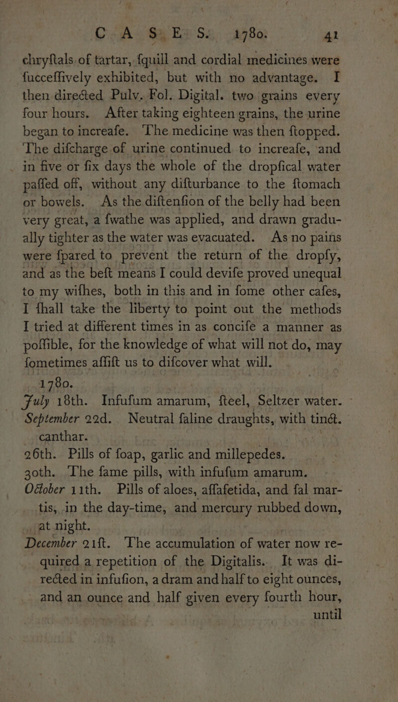 chryftals. of tartar, {quill and cordial medicines were fucceffively exhibited, but with no advantage. I then directed Pulv. Fol. Digital. two grains every four hours. After taking eighteen grains, the urine began to increafe. ‘Ihe medicine was then ftopped. The difcharge of urine continued to increafe, and _ in five or fix days the whole of the dropfical water paffed off, without any difturbance to the ftomach or bowels. As the diftenfion of the belly had been very great, a fwathe was applied, and drawn gradu- ally tighter as the water was evacuated. As no pains were {pared to prevent the return of the dropfy, and as the beft means I could devife proved unequal to my wifhes, both in this and i in fome other cafes, I thall take the liberty to point out the methods I tried at different times in as concife a manner as poffible, for the knowledge of what will not do, may fometimes affift us to difcover what will. 1780. uly 18th. Infufum amarum, fteel, Seltzer water. September 22d. Neutral faline draughts, with tinct. . canthar. | 26th. Pills of foap, garlic and millepedes. goth. The fame pills, with infufum amarum. Oéober 11th. Pills of aloes, affafetida, and fal mar- tis, in the day-time, and mercury rubbed down, , at night. December 2ift. ‘The accumulation of water now re- quired a repetition of the Digitalis. It was di- rected in infufion, a dram and half to eight ounces, and an ounce and half given every fourth hour, until