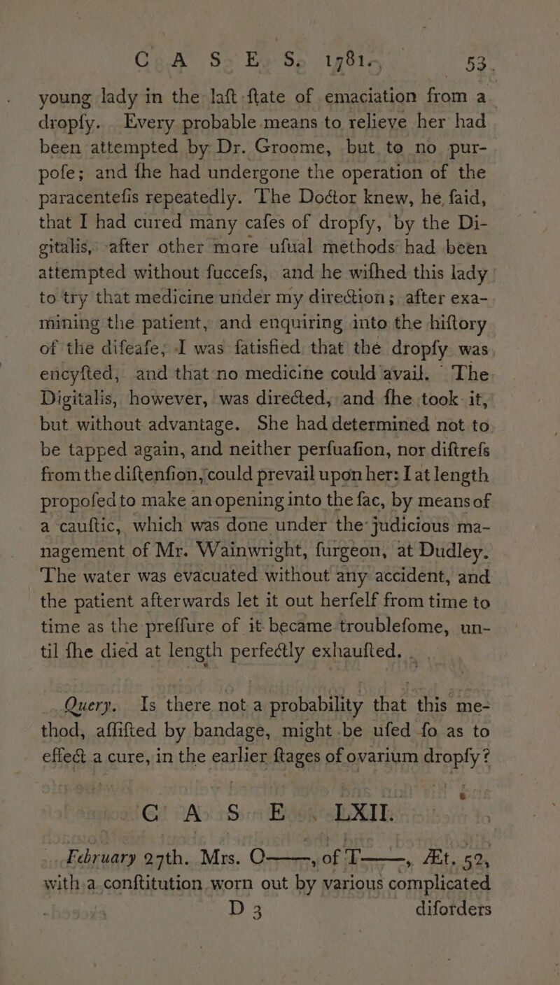 young lady in the laft flate of emaciation from a_ droply. Every probable means to relieve her had been attempted by Dr. Groome, but. te no pur- pofe; and fhe had undergone the operation of the paracentefis repeatedly. ‘Che Doétor knew, he faid, that I had cured many cafes of dropfy, by the Di- gitalis, after other more ufual methods had been attempted without fuccefs, and he wifhed this lady to try that medicine under my direction; after exa- mining the patient, and enquiring into the hiftory of the difeafe; I was fatisfied that the dropfy was encyfted, and that no medicine could avail. The Digitalis, however, was directed, and fhe took. it, but without advantage. She had determined not to be tapped again, and neither perfuafion, nor diftrefs from the diftenfion, could prevail upon her: Lat length propofedto make an opening into the fac, by means of a cauftic, which was done under the’ judicious ma- nagement of Mr. Wainwright, furgeon, at Dudley. The water was evacuated without any accident, and the patient afterwards let it out herfelf from time to time as the preffure of it. became. troublefome, un- til fhe died at length perfectly exhaufted. _ . Query. Is there not a probability that this me- thod, affifted by bandage, might be ufed fo as to effect a cure, in the earlier ftages of ovarium mie ¢ A S Es —LXIL February oath. Mrs. O x OF EE a 52, with a.conftitution worn out by various comple! ! D 3 diforders