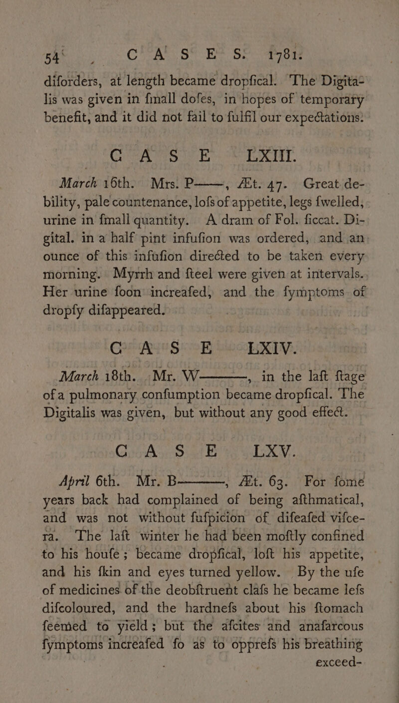 5! ES ten © y AMES hada Yeates 1781, diforders, at length became dropfical. The Digita- lis was given in fimall dofes, in hopes of temporary benefit, and it did not fail to fulfil our expectations. Cee Bt. ok Tay March 16th. Mrs. P , Ait. 47. Great. de- bility, pale countenance, lofs of appetite, legs {welled, urine in {mall quantity. A dram of Fol. ficcat. Di- gital. in a half pint infufion was ordered, and an ounce of this infafion directed to be taken every morning. Myrrh and fteel were given at intervals.. Her urine foon increafed, and the fymptoms of dropfy difappeared. Golighun $e R Lwapay. March 18th. Mr. W , in the laft ftage ofa pulmonary confumption became dropfical. ‘The Digitalis was given, but without any good effect. CA seSiat bee we April 6th. Mr. B , 4t. 63. For fome years back had complained of being afthmatical, and was not without fufpicion of difeafed vifce- ra. The laft winter he had been moftly confined to his houfe ; became dropfi ical, loft his appetite, and his fkin and eyes turned yellow. By the ufe of medicines of the deobftruent clafs he became lefs difcoloured, and the hardnefs about his ftomach feemed to yield ; but the afcites and anafarcous lymptoms increafed fo as to opprefs his breathing 5 exceed-