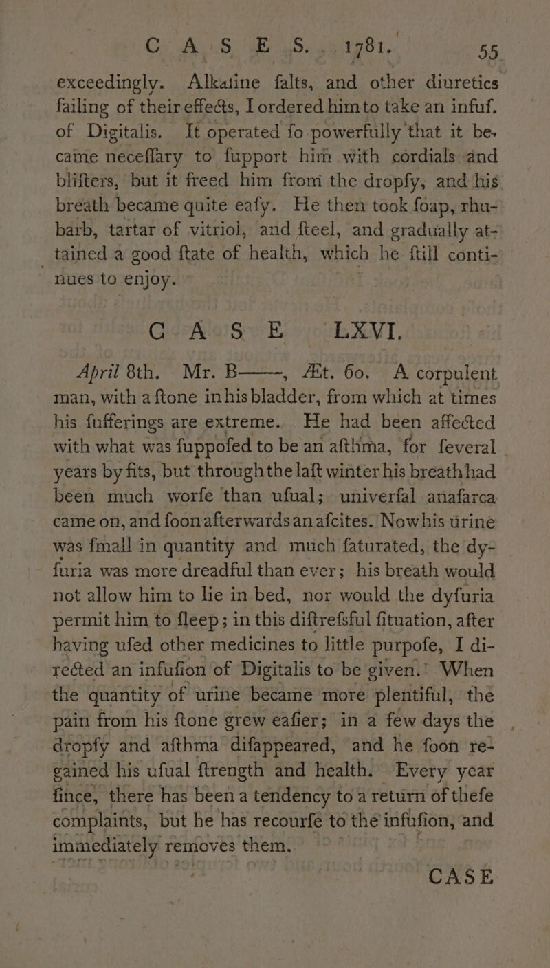 exceedingly. Alkatine falts, and other diuretics failing of their effects, I ordered him to take an infuf. of Digitalis. It operated fo powerfully that it be. came neceflary to fupport him with cordials and blifters, but it freed him from the dropfy, and his breath became quite eafy. He then took foap, rhu- barb, tartar of vitriol, and fteel, and gradually at- tained a good {tate of health, which he {till conti- nues to enjoy. GeRlage Es» ub XNT, April 8th. Mr. B , te bor: A corpulent man, with a ftone inhis bladder, from which at times his fufferings are extreme. He had been affected with what was fuppofed to be an afthma, for feveral years by fits, but through the laft winter his breathhad been much worfe than ufual; univerfal anafarca came on, and foonafterwardsanafcites. Nowhis urine was {mall in quantity and much faturated, the dy- {uria was more dreadful than ever; his breath would not allow him to lie in bed, nor would the dyfuria permit him to fleep; in this diftrefsful fituation, after having ufed other medicines to little purpole, I di- rected an infufion of Digitalis to be given.’ When the quantity of urine became more plentiful, the pain from his ftone grew eafier; in a fewdaysthe , dropfy and afthma difappeared, and he foon re- gained his ufual ftrength and health. Every year fince, there has beena tendency toa return of thefe complaints, but he has recourfe to the infufi ion, and immediately re removes them.