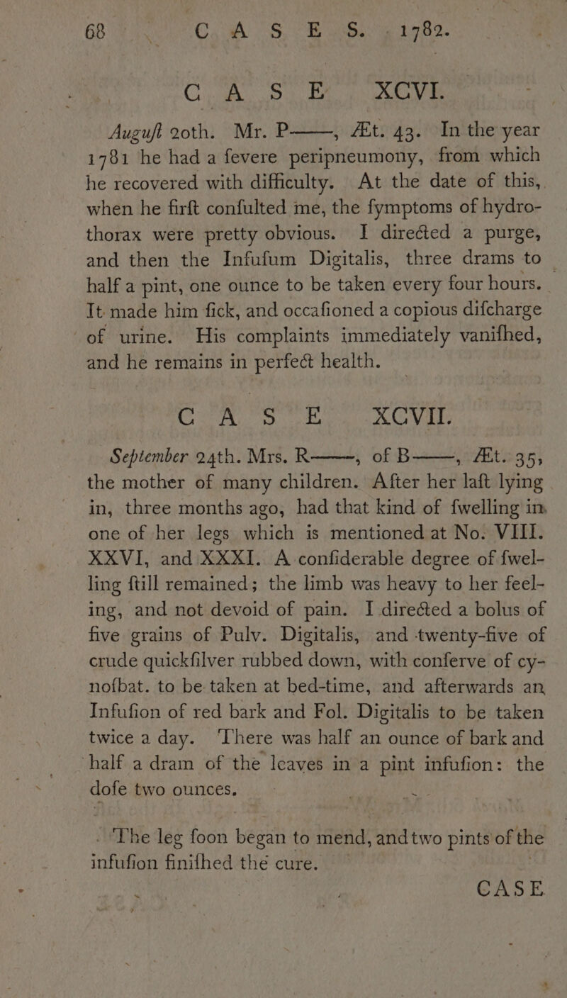 Onn Wee P XCVI. Auguft 20th. Mr. P——, Et. 43. In the year 1781 he had a fevere peripneumony, from which he recovered with difficulty. At the date of this, when he firft confulted me, the fymptoms of hydro- thorax were pretty obvious. I directed a purge, and then the Infufum Digitalis, three drams to half a pint, one ounce to be taken every four hours. _ It made him fick, and occafioned a copious difcharge of urine. His complaints immediately vanifhed, and he remains in perfect health. Con Stn) Kevir September 24th. Mrs. R , of B Ets 39} the mother of many children. After her laft lying in, three months ago, had that kind of {welling im one of her legs which is mentioned at No. VIII. XXVI, and XXXI. A confiderable degree of {fwel- ling ftill remained; the limb was heavy to her feel- ing, and not devoid of pain. I dire&amp;ted a bolus of five grains of Pulv. Digitalis, and twenty-five of crude quickfilver rubbed down, with conferve of cy- nofbat. to be taken at bed-time, and afterwards an Infufion of red bark and Fol. Digitalis to be taken twice a day. ‘There was half an ounce of bark and half a dram of the Icaves in a pint infufion: the dofe two ounces. ~ 4 . ‘The leg foon beeen to seit i two pints of the inful ion finifhed the cure. nae i CASE