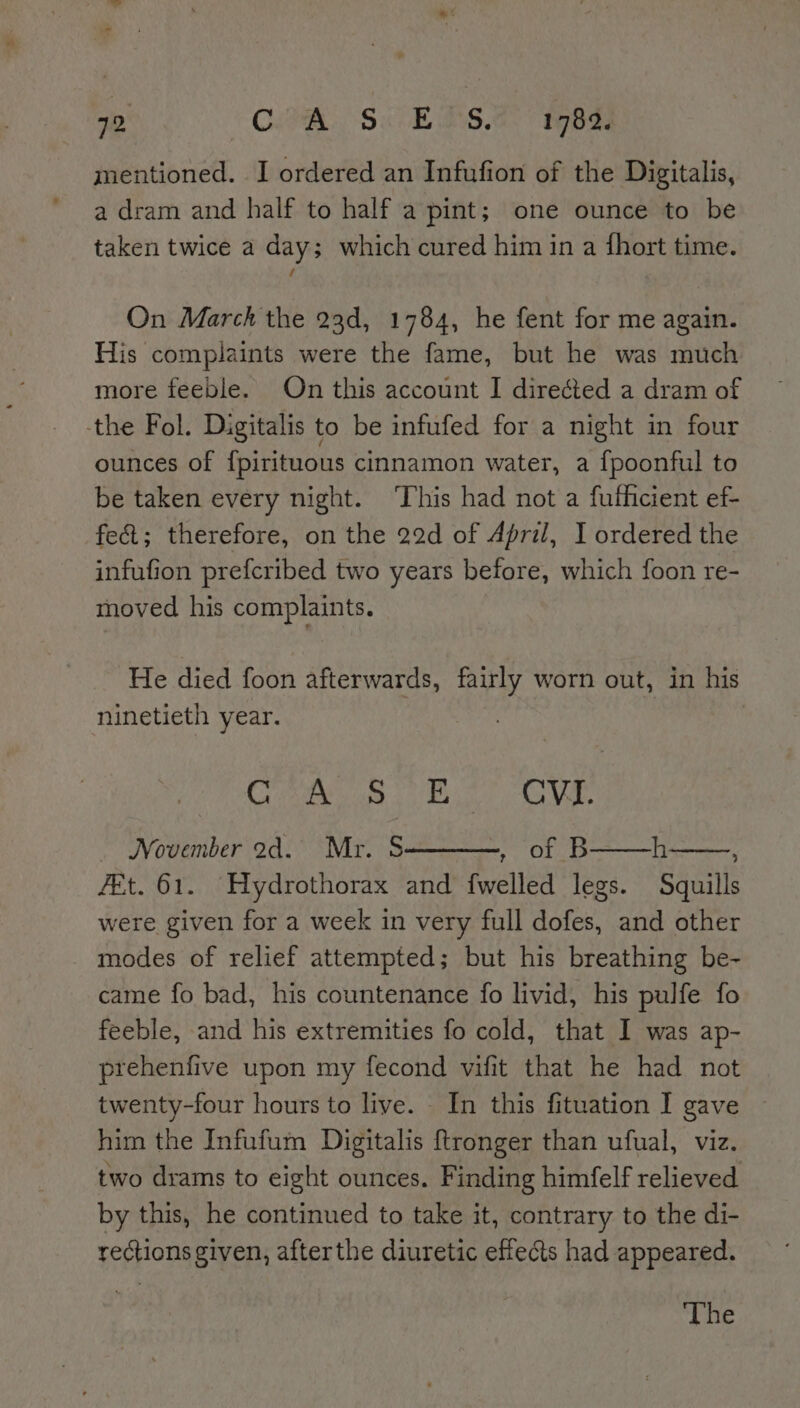 mentioned. I ordered an Infufion of the Digitalis, a dram and half to half a pint; one ounce to be taken twice a day; which cured him in a fhort time. f On March the 23d, 1784, he fent for me again. His complaints were the fame, but he was much more feeble. On this account I directed a dram of the Fol. Digitalis to be infufed for a night in four ounces of {pirituous cinnamon water, a {poonful to be taken every night. ‘This had not a fufhicient ef fect; therefore, on the 22d of April, I ordered the infufion prefcribed two years before, which foon re- moved his complaints. He died foon afterwards, fairly worn out, in his ninetieth year. CAEN ee 4 CVI. _ November ad. Mr. S haifa) bere F h : fEt. 61. Hydrothorax and {welled legs. Squills were given for a week in very full dofes, and other modes of relief attempted; but his breathing be- came fo bad, his countenance fo livid, his pulfe fo feeble, and his extremities fo cold, that I was ap- prehenfive upon my fecond vifit that he had not twenty-four hours to live. In this fituation I gave him the Infufum Digitalis ftronger than ufual, viz. two drams to eight ounces. Finding himfelf relieved by this, he continued to take it, contrary to the di- rections given, afterthe diuretic effects had appeared. The