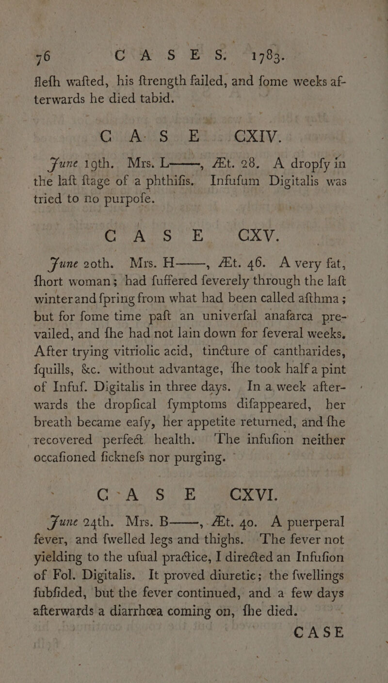 flefh wafted, his ftrength failed, and fome weeks af- terwards he died tabid. Ch GAs Soni Bese ORE: fune igth. Mrs. TL oe. A dropfy in the laft flage of a phthifs, Infufum Digitalis was tried to no purpofe. Se ies NEA as atts 636 1 Fune goth. Mrs. H , “et. 46. A very fat, fhort woman; had fuftered feverely through the laft winter and fpring from what had been called afthma ; but for fome time paft an univerfal anafarca pre- vailed, and fhe had not lain down for feveral weeks. After trying vitriolic acid, tin@ure of cantharides, {quills, &amp;c. without advantage, {fhe took halfa pint of Infuf. Digitalis in three days. In a week after- wards the dropfical fymptoms difappeared, her breath became eafy, her appetite returned, and fhe recovered perfe&amp;. health. The infufion neither occafioned ficknefs nor purging. © OA ae CXVI. June 24th. Mrs. E , 4t. 40. A puerperal fever, and fwelled ft ie thighs. ‘The fever not yielding to the ufual practice, I directed an Infufion of Fol. Digitalis. It proved diuretie; the fwellings fubfided, but the fever continued, and a few days afterwards a diarrhoea coming on, fhe died.