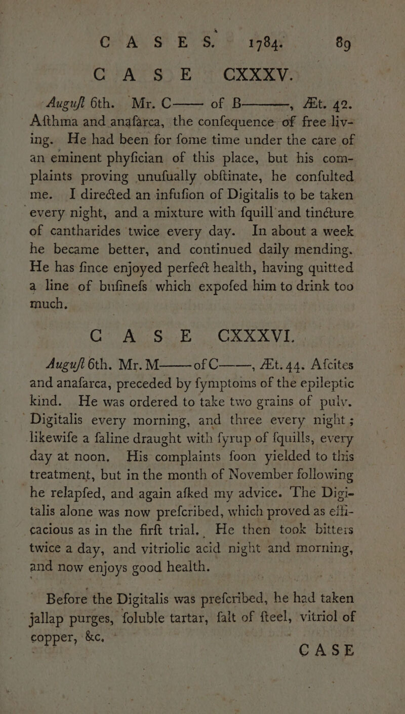 Cw St EOS. 2 hee. ag GC rA SSE OXXKY) Auguft 6th. Mr. C of B , At. 42. Afthma and anafarca, the confequence of free liv- ing. He had been for fome time under the care of an eminent phyfici cian of this place, but his com- plaints proving unufually obftinate, he confulted me. JI directed an infufion of Digitalis to be taken every night, and a mixture with fquill and tin@ure of cantharides twice every day. In about a week he became better, and continued daily mending. He has fince enjoyed perfect health, having quitted a line of bufinefs which expofed him to drink too much, Ceri Sea CRY Auguft 6th. Mr. M. of C——, A&amp;t. 44. Afcites and anafarca, preceded by fymptoms of the epileptic kind. He was ordered to take two grains of puly. Digitalis every morning, and three every night ; likewife a faline draught with fyrup of {quills, every day at noon, His aaeey foon yielded to this treatment, but in the month of November following he relapfed, and again afked my advice. The Digi- talis alone was now prefcribed, which proved as cE: cacious as in the firft trial, He then took bitteis twice a day, and vitriolic acid night and morning and now SpIoys: good health. Before the Digitalis was SHA HiBea: he had taken jallap purges, foluble tartar, falt of fteel, vitriol of copper, &amp;c, * a3 CASE