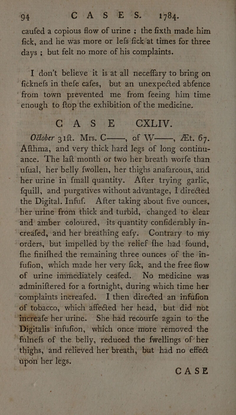 caufed a copious flow of urine ; the fixth made him fick, and he was more or lefs fick at times for three days ; but felt no more of his complaints. I don’t believe it is at all neceffary to bring on ficknefs in thefe cafes, but an unexpected abfence ‘from town prevented me from feeing him time ‘enough to ftop the exhibition of the medicine. OA) SB CLV. Odober 31%. Mrs. C——, of V , Et. 67. Afthma, and very thick hard legs of long continu- -ufual, her belly fwollen, her thighs anafarcous, anid her urine in fmall quantity. After trying garlic, {quill, and purgatives without advantage, I directed the Digital. Infuf. After taking about five ounces, her urine from thick and turbid, changed to elear and amber coloured, its quantity confiderably in- creafed, and her breathing eafy. Contrary to my orders, but impelled by the relief fhe had found, fhe finifhed the remaining three ounces of the “in- fufion, which made her very fick, and the free flow of urine immediately ceafed. No medicine was adminiftered for a fortnight, during which time her complaints increafed. I then directed an infufion of tobacco, which affeéted her head, but did not “(ncreafe her urine. She had réecourfe again to the Digitalis infufion, which once more rémoved the falnefs of the. belly, reduced the fwellings of’ her thighs, and relieved her breath, but had no effect upon her legs.