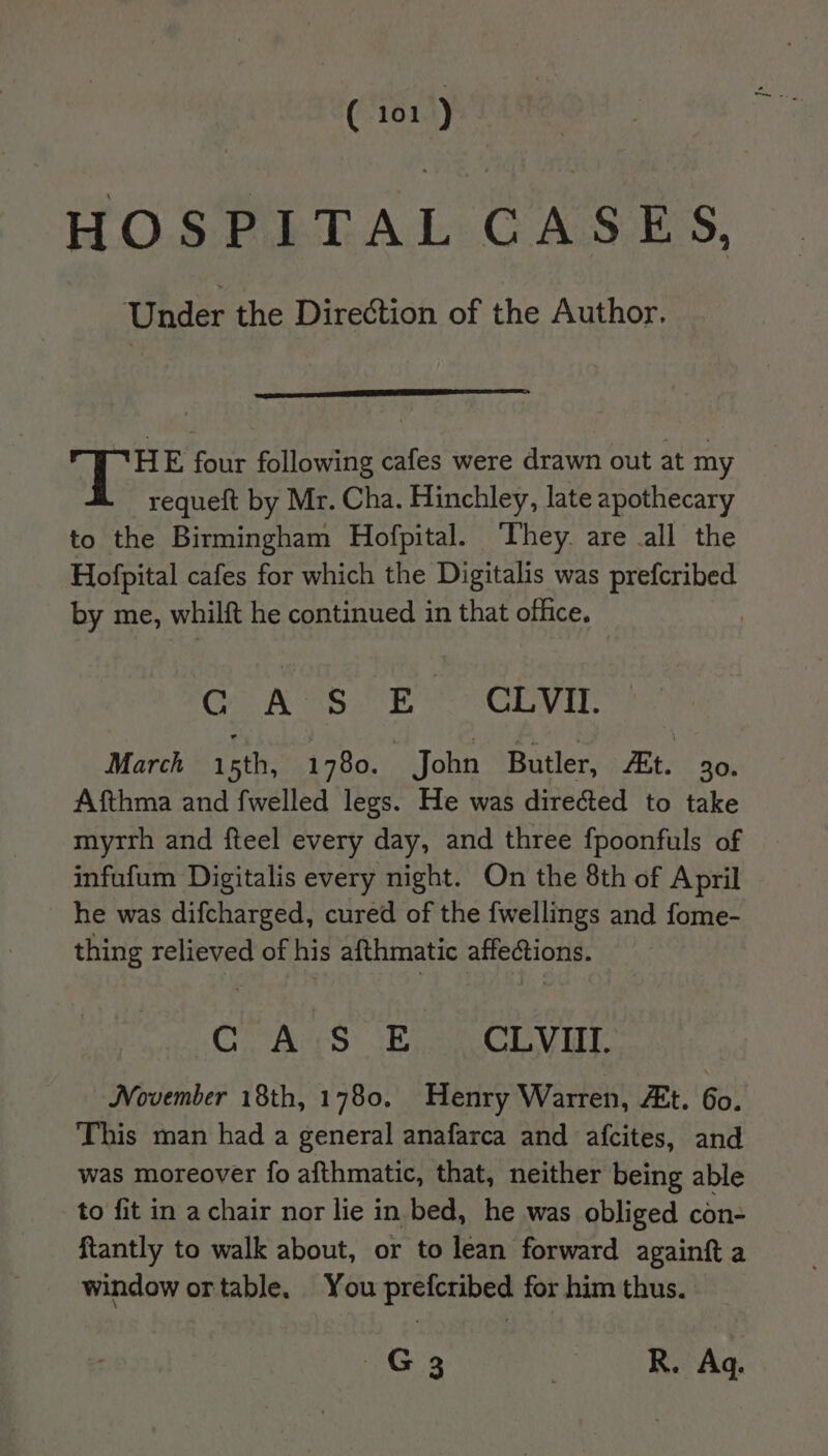 HOSPITAL CASES, Under the Direction of the Author. TH font following cafes were drawn out at my requeft by Mr. Cha. Hinchley, late apothecary to the Birmingham Hofpital. ‘They. are all the Hofpital cafes for which the Digitalis was prefcribed by me, whilft he continued in that office. G AOS oR CLVEn. March isth, 1780. John Butler, Et. 30. Afthma and fwelled legs. He was directed to take myrrh and fteel every day, and three fpoonfuls of infufum Digitalis every night. On the 8th of April he was difcharged, cured of the fwellings and fome- thing relieved of his afthmatic affections. C A:S E CLVIII. November 18th, 1780, Henry Warren, At. 6o. This man had a general anafarca and afcites, and was moreover fo afthmatic, that, neither being able to fit in a chair nor lie in bed, he was obliged con- ftantly to walk about, or to lean forward againft a window ortable. You prefcribed for him thus.