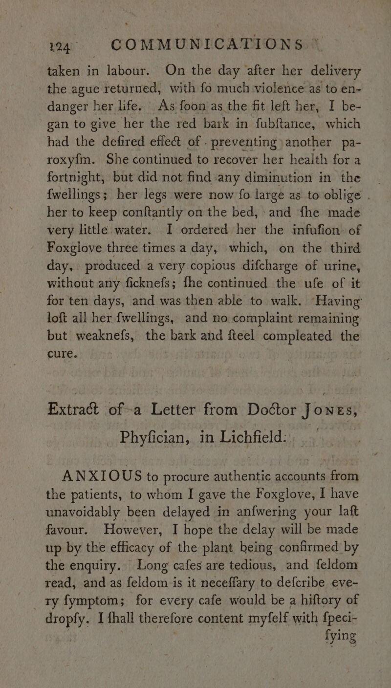 taken in labour. On the day after her delivery the ague returned, with fo much violetice as to en- danger her life. As foon as the fit left her, I be- gan to give her the red bark in fubftance, which had the defired effect of . preventing another pa- roxy{m. She continued to recover her health for a fortnight, but did not find any diminution in the {wellings; her legs were now fo large as to oblige . her to keep conftantly on the bed, -and fhe made very little water. I ordered her the infufion. of Foxglove three times a day, which, on the third day, produced a very copious difcharge of urine, without any ficknefs; fhe continued the ufe of it for ten days, and was then able to walk. Having loft ail her fwellings, and no complaint remaining but weaknefs, the bark and fteel compleated the cure. | Extract ofa Letter from Doctor Jou ES} Phyfician, in Lichfield: ANXIOUS to procure authentic accounts from the patients, to whom I gave the Foxglove, I have unavoidably been delayed in anfwering your laft favour. However, I hope the delay will be made up by the efficacy of the plant heing confirmed by the enquiry. Long cafes are tedious, and feldom read, and as feldom is it neceffary to defcribe eve- ry fymptom; for every cafe would be a hiftory of dropfy. I thall therefore content myfelf with {peci- fying