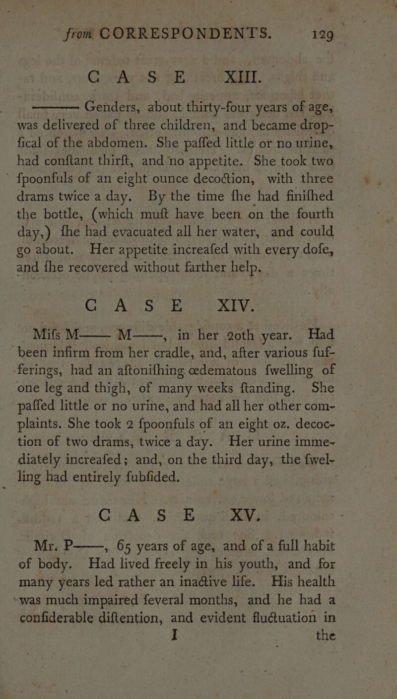 Ch stl adh SES OT: Genders, about thirty-four years of age, was delivered of three children, and became drop- fical of the abdomen. She paffed little or no urine, had conftant thirft, and no appetite. She took two ’ fpoonfuls of an eight ounce decoction, with three drams twice a day. By the time fhe had finifhed the bottle, (which muft have been on the fourth day,) the had evacuated all her water, and could go about. Her appetite increafed with every dofe, and fhe recovered without farther help. - CASS Se XIV. Mifs M M , in her 2oth year. Had “been infirm from her cradle, and, after various fuf- ferings, had an aftonifhing oedematous fwelling of one leg and thigh, of many weeks ftanding. She paffed little or no urine, and had all her other com- plaints. She took 2 fpoonfuls of an eight oz. decoc- tion of two drams, twice'a day. Her urine imme- diately increafed; and, on the third day, the fayely ling had entirely pated: iC ud Sb ae Mr. P , 65 years of age, and of a fall habit of body. nan lived freely in his youth, and for many years led rather an inadtive life. His health “was much impaired feveral months, and he had a confiderable diftention, and evident flu@uation in I | the