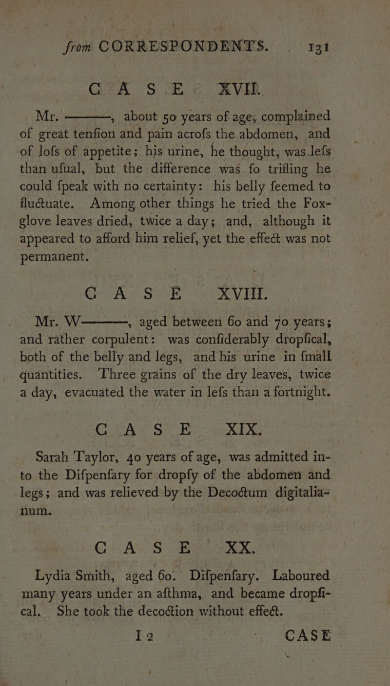 \ from CORRESPONDENTS. _ 131 Cee Si XVID. _ Mr. , about 50 years of age, complained of great tenfion and pain acrofs the abdomen, and of lofs of appetite; his urine, he thought, was lefs than ufual, but the difference was fo trifling he could {peak with no certainty: his belly feemed to fluctuate. Among other things he tried the Fox- glove leaves dried, twice a day; and, although it appeared to afford him relief, yet the effect was not permanent. ois Wee og a XVII. Mr. W , aged between 60 and 70 years; and rather corpulent: was confiderably dropfical, both of the belly and legs, and his urine in {mall quantities. Three grains of the dry leaves, twice a day, evacuated the water in lefs than a fortnight. Coase sv XIX, Sarah ‘Taylor, 40 years of age, was admitted in- to the Difpenfary for dropfy of the abdomen and legs; and was relieved by the Decoctum digitalia- num. | | G+. At) See eX. Lydia Smith, aged 60. Difpenfary. Laboured many years under an afthma, and became dropfi- cal. She took the decoion without effec. I2 Rae, SR eR