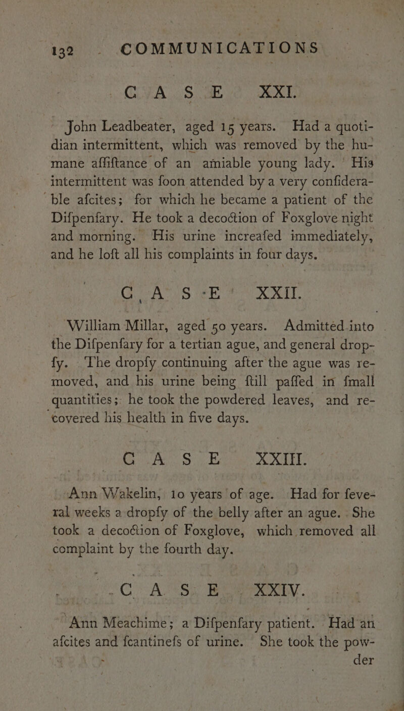 CVA .§ G68 Jexe John Leadbeater, aged 15 years. Had a quoti- dian intermittent, which was removed by the hu- mane affiftance of an amiable young lady. ’ His intermittent was foon attended bya very confidera- ‘ble afcites; for which he became a patient of the Difpenfary. He took a decoction of Foxglove night and morning. His urine increafed immediately, and he loft all his complaints in four days. GUA‘ IS eb ea CRIT. the Difpenfary for a tertian ague, and general drop- fy. ‘The dropfy continuing after the ague was re- moved, and his urine being ftill paffed in fmall quantities ;; he took the powdered leaves, and re- ‘covered his health in five days. 0 XXII. “Ann Wakelin, 10 years of age. Had for feve- ral weeks a dropfy of the belly after an ague. She took a decoéiion of Foxglove, which removed all fs am ny the fourth day. oO: A ge ie - XXIV. ea Meachime; a Difpenfary ea nite Had ath afcites and feantinefs of urine. She took the pow- | - der