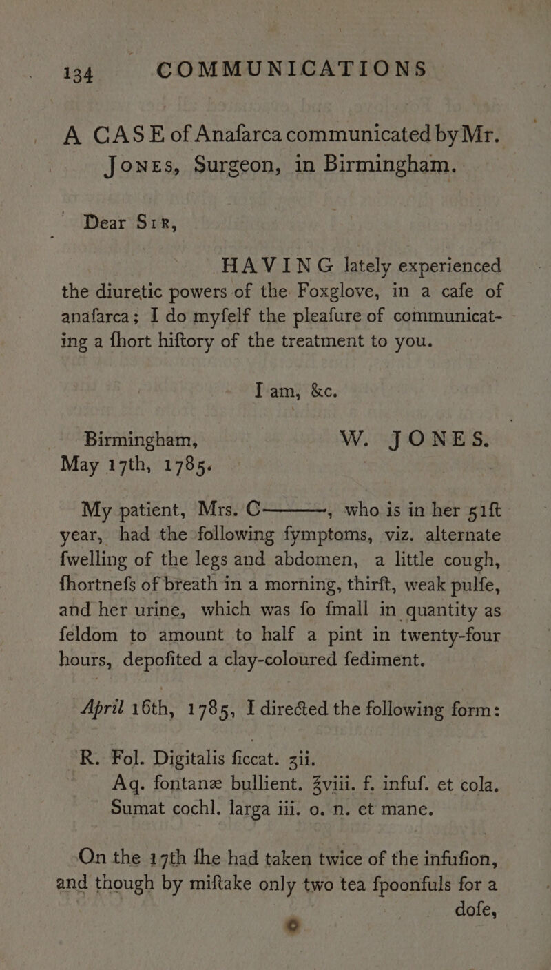 A CASE of Anafarca communicated by Mr. Jones, Surgeon, in Birmingham. Dear Sir, HAVING lately experienced the diuretic powers of the. Foxglove, in a cafe of anafarca; I do myfelf the pleafure of communicat- ing a fhort hiftory of the treatment to you. Iam, &amp;c. Birmingham, W. JONES. May 17th, 1785. ; My patient, Mrs. C , who is in her 51ft year, had the following fymptoms, viz. alternate {welling of the legs and abdomen, a little cough, fhortnefs of breath in a morning, thirft, weak pulfe, and her urine, which was fo {mall in quantity as feldom to amount to half a pint in twenty-four hours, depofited a clay-coloured fediment. April 16th, 1785, I directed the following form: : PRG: Fol. Digitalis ficcat. Zii. Aq. fontane bullient. Zviii. f. infuf. et cola. Sumat cochl. larga iii. o. n. et mane. On the 17th fhe had taken twice of the infufion, and though by miftake only two tea fpoonfuls for a e dofe,