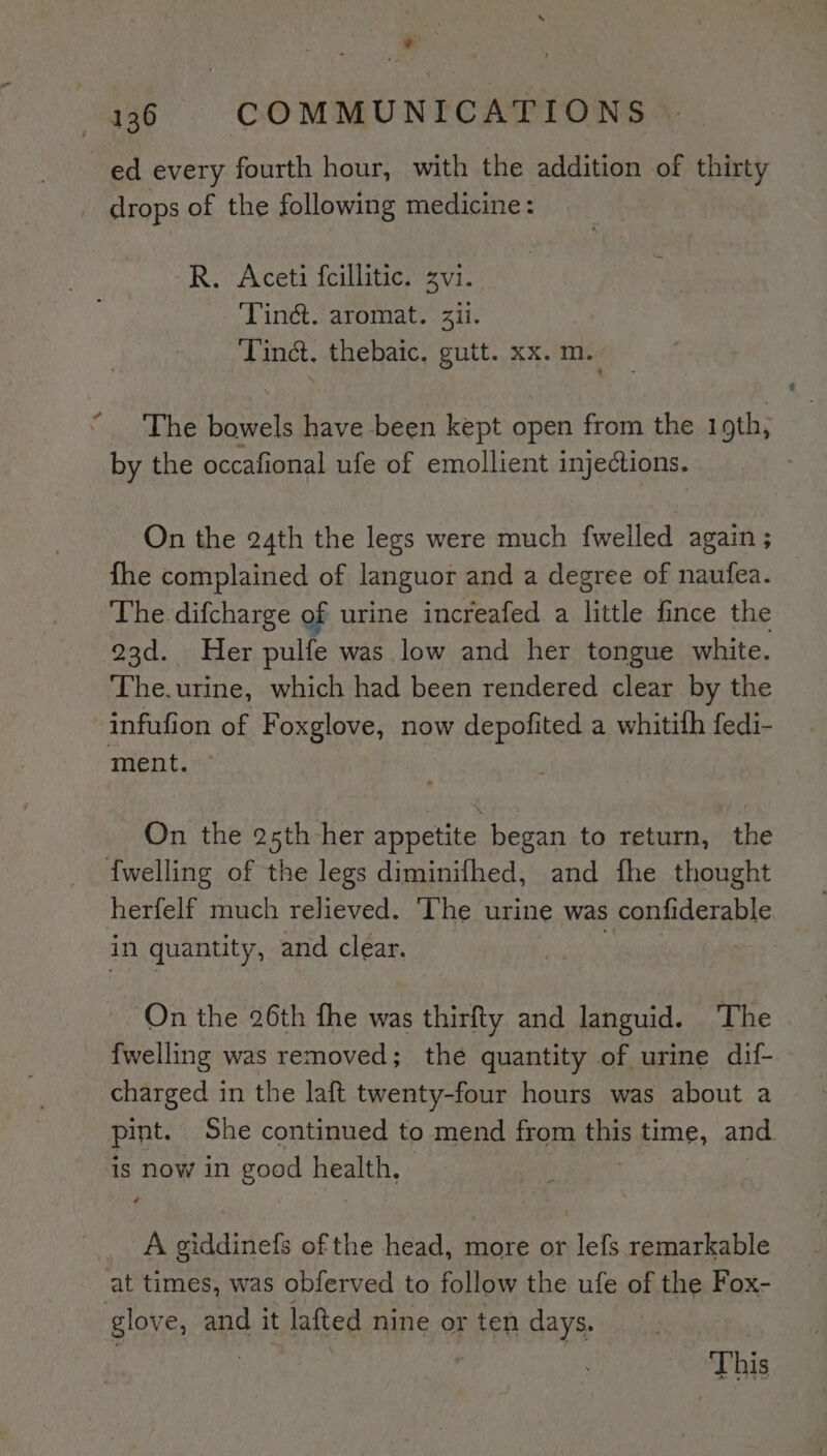 ed every fourth hour, with the addition of thirty drops of the following medicine: R. Aceti fcillitic. zvi. Tinct. aromat. ii. Tina. thebaic. gutt. xx. m. “The bowels have been kept open from the 19th; | by the occafional ufe of emollient injections. On the 24th the legs were much fwelled again ; fhe complained of languor and a degree of naufea. The. difcharge of urine increafed a little fince the 23d. Her pulfe was low and her tongue white. The.urine, which had been rendered clear by the infufion of Foxglove, now depofited a whitifh fedi- ment. On the 25th -her appetite began to return, the {welling of the legs diminifhed, and fhe thought herfelf much relieved. ‘The urine was confiderable in quantity , and clear. On the 26th fhe was thirfty and languid. ‘The | {welling was removed; the quantity of urine dif- pint. She continued to mend from this time, and. 1s now in good Beet } A giddinefs of the head, more or lefs remarkable at times, was obferved to follow the ufe of the Fox- glove, and it lafted nine or ten days. This