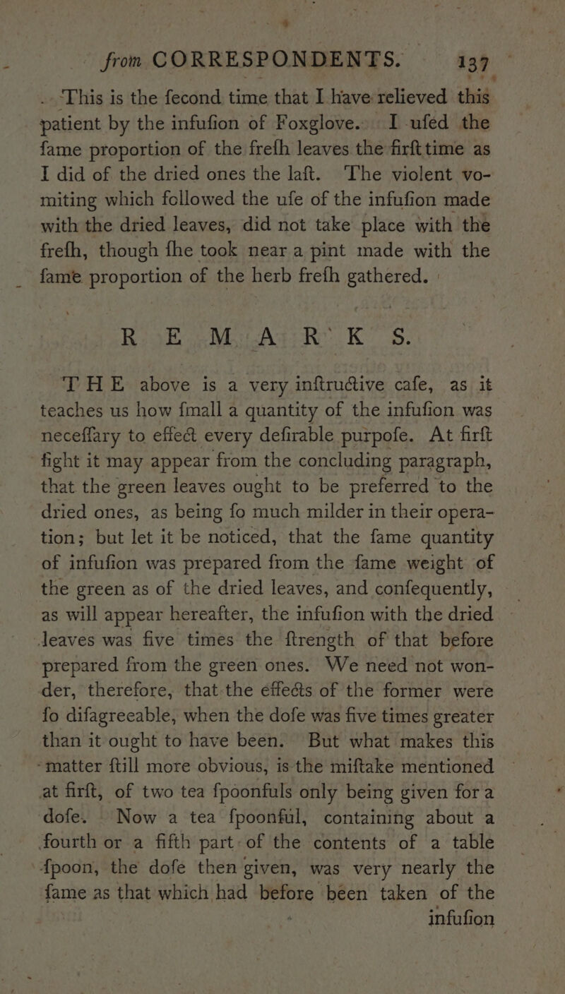 . This is the fecond time that I have relieved ‘hid, patient by the infufion of Foxglove. I ufed the fame proportion of the frefh leaves the firfttime as I did of the dried ones the laft. ‘The violent vo- miting which followed the ufe of the infufion made with the dried leaves, did not take place with the frefh, though fhe took near a pint made with the fame proportion of the herb frefh gathered. | RosE Mu Agi Rk KS. THE above is a very inftru@ive cafe, as it teaches us how fmall a quantity of the infufion was neceffary to effect every defirable purpofe. At firft fight it may appear from the concluding paragraph, that the green leaves ought to be preferred to the dried ones, as being fo much milder in their opera- tion; but let it be noticed, that the fame quantity of infufion was prepared from the fame weight of the green as of the dried leaves, and confequently, as will appear hereafter, the infufion with the dried ~ Jeaves was five times the ftrength of that before prepared from the green ones. We need not won- der, therefore, that the effects of the former were fo difagreeable, when the dofe was five times greater than it ought to have been. But what makes this ‘matter {till more obvious, is the miftake mentioned at firft, of two tea fpoonfuls only being given fora dofe. _ Now a tea fpoonful, containing about a fourth or a fifth part: of the contents of a table fpoon, the dofe then given, was very nearly the fame as that which had re been taken of the infufion