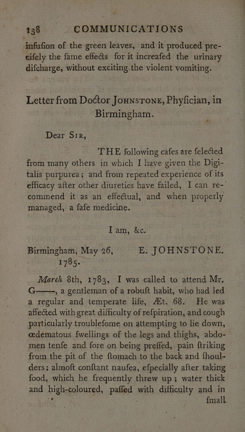 infufion of the green leaves, and it produced pre- cifely the fame effects for it increafed the urinary difcharge, without exciting the violent vomiting. Letter from Do¢tor Jounsrong, Phyfician, in Birmingham. Dear Sir, THE following cafes are felected from many others in which I have given the Digi- talis purpurea; and from repeated experience of its efficacy after other diuretics have failed, I can re- commend it as an effeual, and when properly managed, a fafe medicine. Tam, &amp;c. Birmingham, May 26, E. JOHNSTONE. 1785. Mareh 8th, 1783, I was called to attend Mr. G-———, a gentleman of a robuft habit, who had led a regular and temperate life, Att. 68. He was affected with great difficulty of refpiration, and cough particularly troublefome on attempting to lie down, cedematous fwellings of the legs and thighs, abdo-- men tenfe and fore on being preffed, pain ftriking from the pit of the ftomach to the back and fhoul- ders; almoft conftant naufea, efpecially after taking — food, which he frequently threw up; water thick and ighegolonsge palied. with difficulty and in {mall