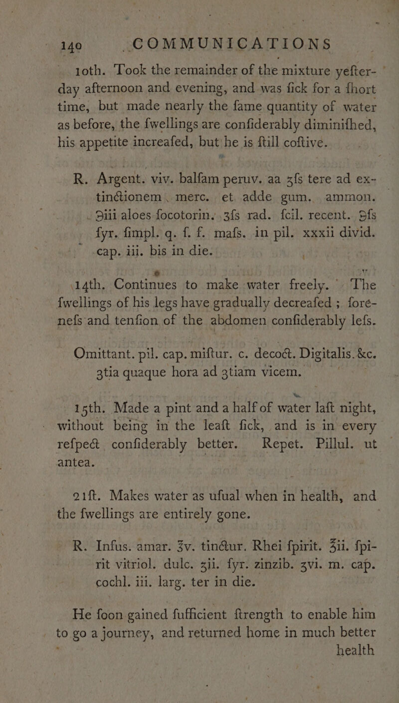 1oth. ‘Took the remainder of the mixture yefter- day afternoon and evening, and was fick for a {hort time, but made nearly the fame quantity of water as before, the fwellings are confiderably diminifhed, his appetite increafed, but he is ftill coftive. R. Argent. viv. balfam peruv. aa 3fs tere ad ex- tinctionem. merc. et adde gum. ammon. _ 9111 aloes focotorin. ,3fs rad. fcil. recent. Sfs fyr. fimpl. q. f. f. mafs. in pil. xxxii divid. Cap. iii. bis in die. 2 ae ¥ 14th. Continues to make water freely.» The {wellings of his legs have gradually decreafed ; fore- nefs and tenfion of the abdomen confiderably lefs. Omittant. pil. cap. Pear, ¢. decodt. Digitalis. &amp;e. 3tia quaque hora ad et vicem. 15th. Made a pint and a half of cet laft night, without being in the leaft fick, and is in every refpe&amp; confiderably better. Repet. Pillul. ut antea. . 21ft. Makes water as ufual when in health, and the fwellings are entirely gone. R. Infus. amar. 3v. tin@ur. Rhei fpirit. 4ii. fpi- rit vitriol. dulc. ii. fyr. zinzib. zvi. m. cap. — cochl. ii. larg. ter in die. He foon gained fufficient ftrength to enable him _ to go ajourney, and returned home in much better health