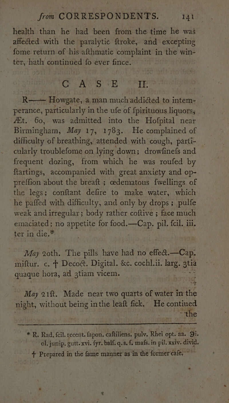 _ health than he had been from the time he was affected with the paralytic ftroke, and excepting fome return of his afthmatic complaint in the win- * ter, hath continued fo ever fince. Cr Ae, a2, R-——— Howgate, a man much addicted to intem- ‘ perance, particularly in the ufe of {pirituous liquors, fit. 60, was admitted into the Hofpital near Piainehanl May 17, 1783. He complained of difficulty of breathing, attended with cough, parti- cularly troublefome on lying down; drowfinefs and frequent dozing, from which he was roufed by ftartings, accompanied with great anxiety and op- preffion about the breaft ; cedematous fwellings of the legs; conftant defire to make water, which he paffed with difficulty, and only by drops ; pulfe weak and irregular; body rather coftive ; face much emaciated; no appetite for food.—Cap. Die {cil. 111. ter in die.* May 20th. The pills have had no effeét.—Cap. miftur. c. ¢ Decoct. Digital. &amp;e. cochl.ii. larg. te quaque hora, ad 3tiam vicem. May 21ft. Made near two quarts of water in the - night, without being inthe leaft fick. He ae a . ‘the ~ * R, Rad. fcil. recent. fapon. caftiliens. pulv. Rhei opt. aa. Si. ol, junip. gutt. xvi. fyr. balf. q.s. f. mafs. in pil. xxiv. divid. + Prepared in the fame manner as in the former cafe. ~~