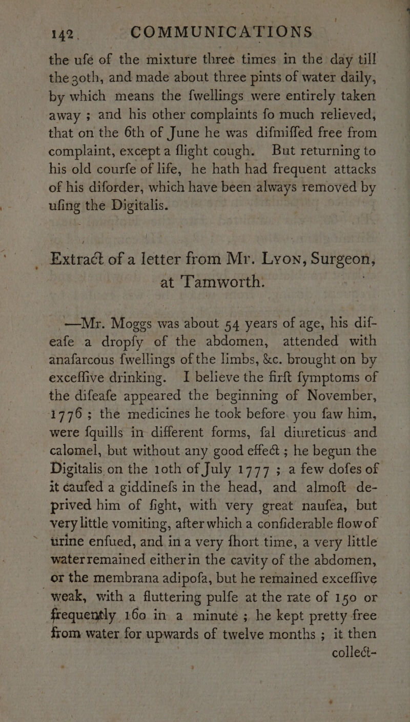 the ufé of the mixture three. times in the day till the 30th, and made about three pints of water daily, by which means the f{wellings were entirely taken — away ; and his other complaints fo much relieved, that on the 6th of June he was difmiffed free from complaint, except a flight cough. But returning to his old courfe of life, he hath had frequent attacks of his diforder, which have been always removed by ufing the Digitalis. Extradt of a letter from Mr. Lyon, Surgeon, at ‘Tamworth. | —Mr. ieee: was about 54 years of age, his dif- eafe a dropfy of the abdomen, attended with anafarcous fwellings of the limbs, &amp;c. brought on by exceffive drinking. I believe the firft fymptoms of the difeafe appeared the beginning of November, 1776; the medicines he took before. you faw him, were fquills in different forms, fal diureticus and calomel, but without any good effect ; he begun the Digitalis on the 10th of July 1777 ; a few dofes of xt caufed a giddinefs in the head, and almoft de- prived him of fight, with very great naufea, but very little vomiting, after which a confiderable flowof ~ rine enfued, and ina very {hort time, a very little waterremained eitherin the cavity of the abdomen, or the membrana adipofa, but he remained exceffive weak, with a fluttering pulfe at the rate of 150 or frequently 160 in a minute ; he kept pretty free from water for upwards of twelve months ; it then collect-