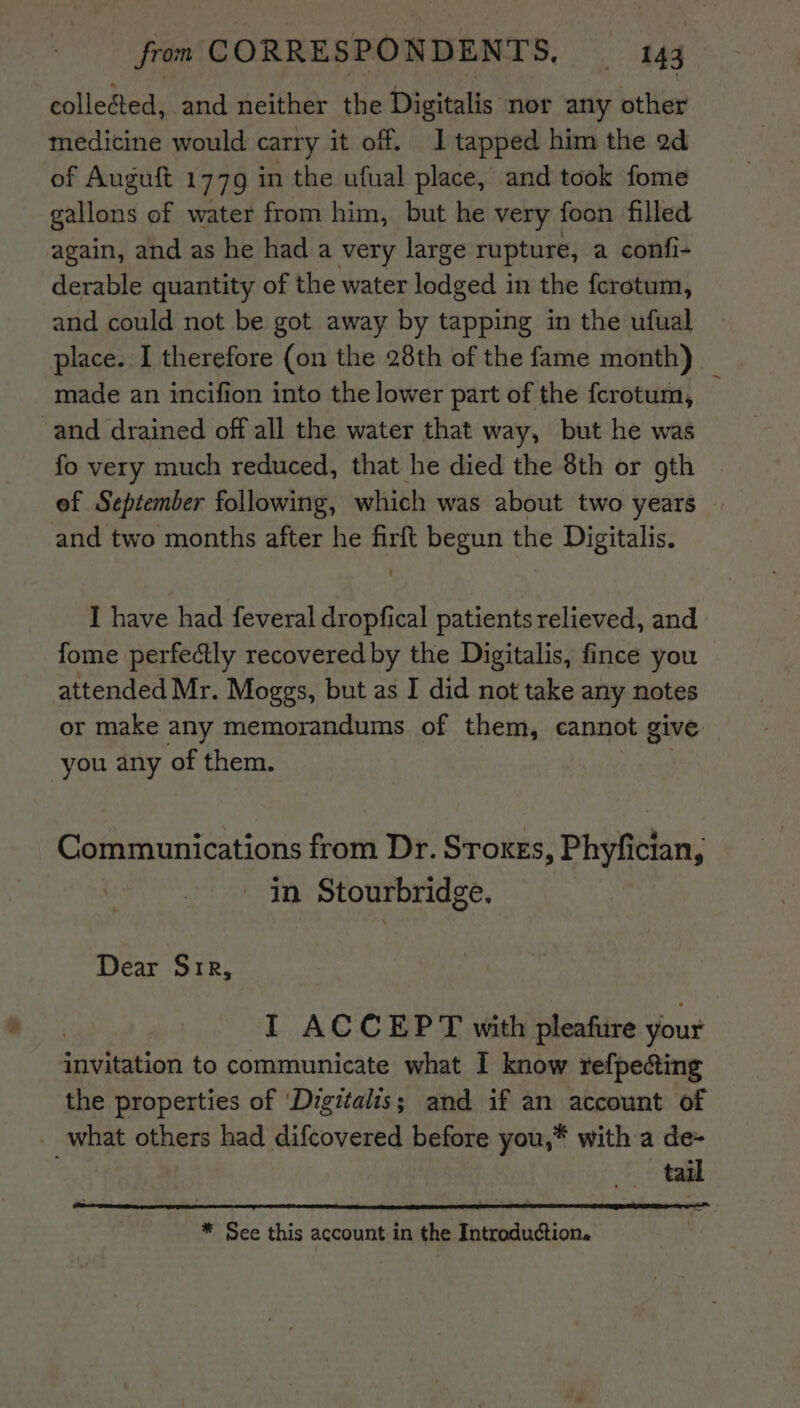 collected, and neither the Digitalis nor any other medicine would carry it off. 1 tapped him the ad of Auguft 1779 in the ufual place, and took fome gallons of water from him, but he very foon filled again, and as he had a very large rupture, a confi- derable quantity of the water lodged in the ferotum, and could not be got away by tapping in the ufual place. I therefore (on the 28th of the fame month) made an incifion into the lower part of the fcrotum, and drained off all the water that way, but he was fo very much reduced, that he died the 8th or oth ef September following, which was about two years and two months after he firft begun the Digitalis. I have had feveral dropfical patients relieved, and fome perfectly recovered by the Digitalis, fince you attended Mr. Moggs, but as I did not take any notes or make any memorandums of them, cannot give you any of them. Communications from Dr. Sroxes, Phyfician, in Stourbridge. Dear Sir, I ACCEPT with pleafure your invitation to communicate what I know refpedcting the properties of ‘Digitalis; and if an account of what others had difcovered before you,* with a de- tail * See this account in the Introduction.