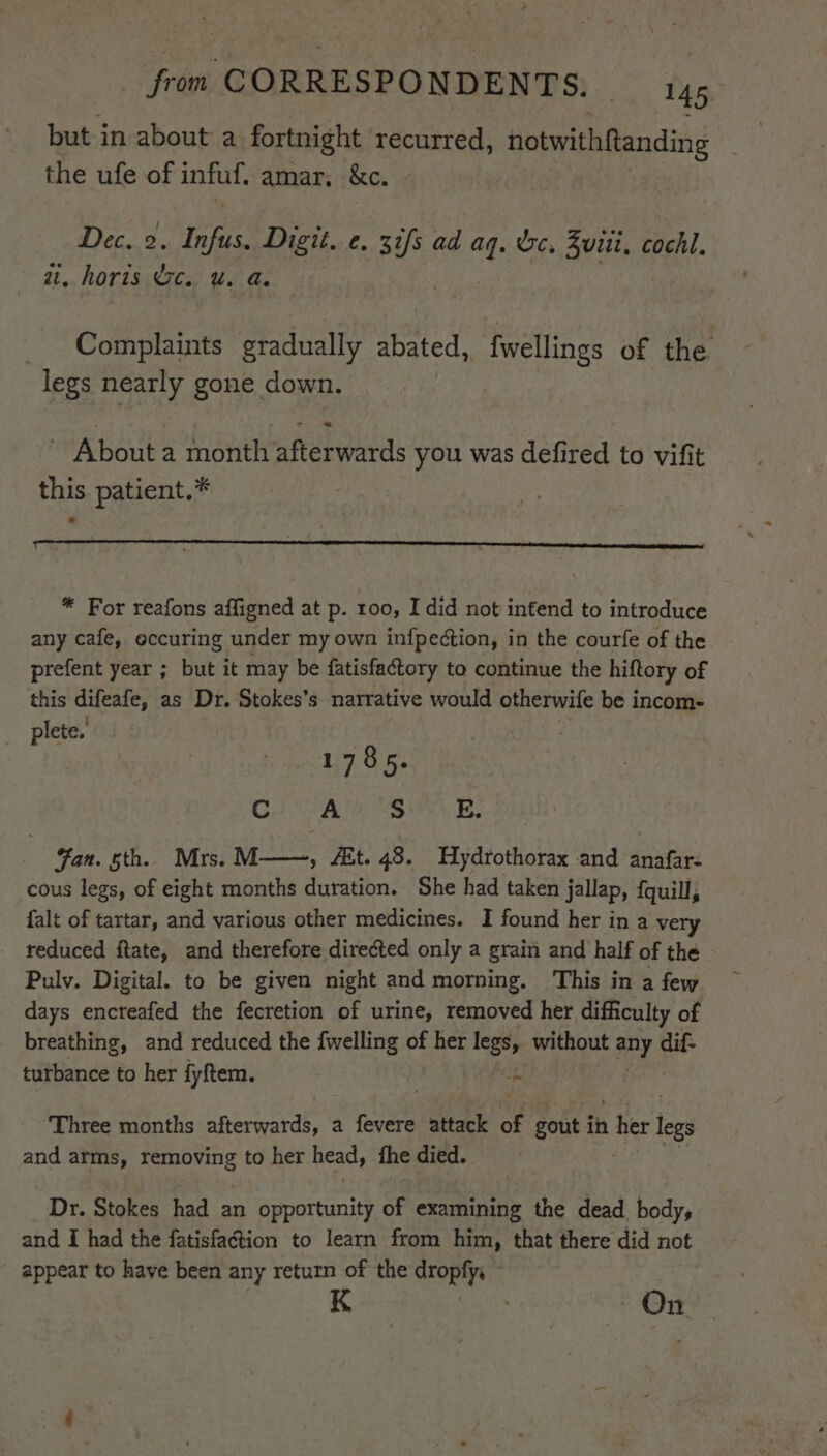 but in about a fortnight recurred, notwithRanding the ufe of infuf. amar, &amp;c. Dec. 2. igor Digit... 3 de ad At &amp;e, Zuri. cochl. at. horis Oc. u. a. Complaints gradually abated, {wellings of the legs nearly gone down. a = - About a month afterwards you was defired to vifit this. patient.* . * For reafons affigned at p. roo, I did not infend to introduce any cafe, occuring under my own infpection, in the courfe of the prefent year ; but it may be fatisfactory to continue the hiftory of this difeafe, as Dr. Stokes’s narrative would otherwife be incom- plete. | 1785. Ci A tS Be! Fan. bth. Mrs. M——, Ait. 48. Hydrothorax and anafar- cous legs, of eight months duration. She had taken jallap, {quill, falt of tartar, and various other medicines. I found her in a very reduced ftate, and therefore directed only a grain and half of the Pulv. Digital. to be given night and morning. This in a few days encreafed the fecretion of urine, removed her difficulty of breathing, and reduced the {welling of her legs, without ay dif- turbance to her fyftem. 3 a Three months ne coear a fevere attack of gout in thee legs and arms, Nicer to her head, fhe died. Dr. Stokes had an opportunity of examining the dead body, and I had the fatisfaction to learn from him, that there did not appear to have been any return of the dropfy, : On