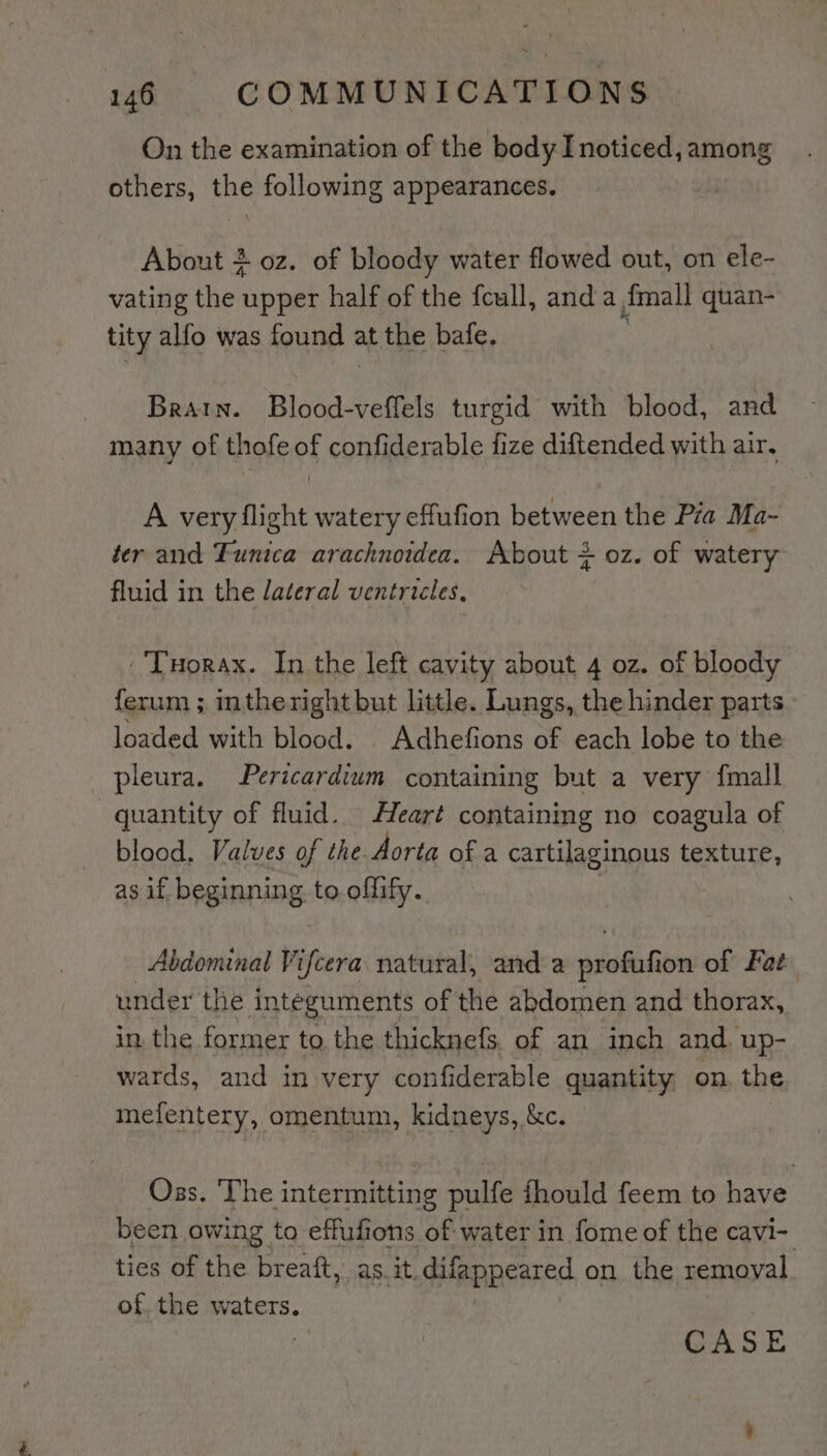 On the examination of the body Inoticed, among others, the following appearances. About 2 oz. of bloody water flowed out, on ele- vating ther upper half of the feull, anda fmall quan- tity alfo was found : at the bafe, Brain. Blood-veffels turgid with blood, and many of thofe of confiderable fize diftended with air, A very flight watery effufion between the Pza Ma- ter and Funica arachnoidea. About + oz. of watery fluid in the lateral ventricles, ‘Tuorax. In the left cavity about 4 oz. of bloody ferum ; intheright but little. Lungs, the hinder parts loaded with blood. . Adhefions of each lobe to the pleura. Pericardium containing but a very {mall quantity of fluid. Heart containing no coagula of blood. Valves of the Aorta of a cartilaginous texture, as if beginning to offify. Abdominal Vifcera natural, anda iaie ion of Fat under the integuments of the abdomen and thorax, in. the former to the thicknefs, of an inch and. up- wards, and in very confiderable quantity. on. the mefentery, omentum, kidneys, &amp;c. Oss. ‘The intermitting pulfe fhould feem to have been owing to effufions of water in fome of the cavi- ties of the breaft, as. it, difappeared on the removal of, the waters. CASE