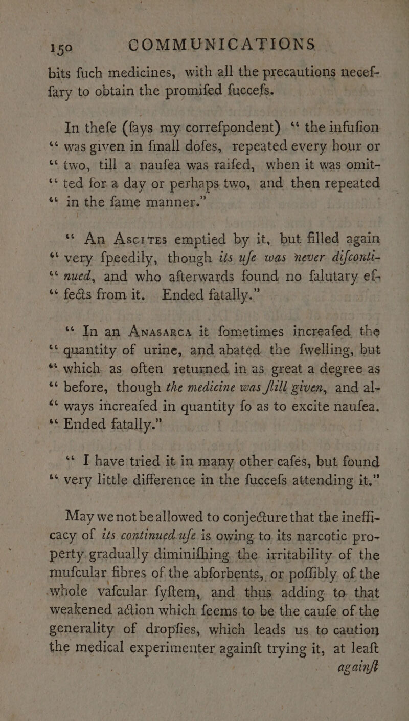 bits fuch medicines, with all the precautions necef- fary to obtain the promifed fuccefs. In thefe (fays my correfpondent) ‘‘ the infufion ‘¢ was given in fmall dofes, repeated every hour or “© two, till a naufea was raifed, when it was omit- ‘* ted for a day or perhaps two, and then repeated ** in the fame manner.” ‘* An Ascites emptied by it, but filled again *‘ very fpeedily, though its ufe was never difconti- ‘* nued, and who afterwards found no falutary et “‘ feds from it. Ended fatally.” ** In an Anasarca it fometimes increafed the ‘* quantity of urine, and abated the fwelling, but “‘ which as often returned in as great a degree as ** before, though the medicine was fiill given, and al- ‘* ways increafed in quantity fo as to excite naufea. _ ** Ended fatally.” ‘* T have tried it in many other cafés, but found ** very little difference in the fuccefs attending it,” May we not beallowed to conje@ure that the ineffi- cacy of its continuedufe is owing to its narcotic pro- perty gradually diminifhing the irritability of the mufcular fibres of the abforbents, or poflibly of the whole vafcular fyftem, and thus adding to that weakened action which feems to be the caufe of the generality of dropfies, which leads us to caution the medical experimenter againft trying it, at leaft | againfe